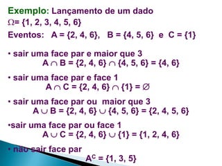 Exemplo: Lançamento de um dado
= {1, 2, 3, 4, 5, 6}
Eventos: A = {2, 4, 6}, B = {4, 5, 6} e C = {1}

• sair uma face par e maior que 3
A  B = {2, 4, 6}  {4, 5, 6} = {4, 6}
• sair uma face par e face 1
A  C = {2, 4, 6}  {1} = 
• sair uma face par ou maior que 3
A  B = {2, 4, 6}  {4, 5, 6} = {2, 4, 5, 6}
•sair uma face par ou face 1
A  C = {2, 4, 6}  {1} = {1, 2, 4, 6}
• não sair face par
AC = {1, 3, 5}

 