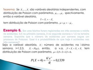 Teorema: Se X ,, X são variáveis aleatórias independentes, com
distribuição de Poisson com parâmetros,  ,,  , spectivamente,
então a variável aleatória,
1

n

1

Y  X X
1

n

n

tem distribuição de Poisson com parâmetro,      .
1

n

Exemplo 6.

Em uma fabrica foram registradas em três semanas a média
de acidentes: 2,5 na primeira semana, 2 na segunda semana e 1,5 na terceira
semana. Suponha que o número de acidentes por semana segue um
processo de Poisson. Qual é a probabilidade de que haja 4 acidentes nas
três semanas?
Seja a variável aleatória, X : número de acidentes na i-ésima
i

semana, i=1,2,3.
a v.a. , Y  X  X  X
X ~ P( ) , então,
distribuição de Poisson com parâmetro,   2,5  2  1,5  6 .
i

i

1

4

6

6e
P( X  4) 
 0,1339
4!

2

3

tem

 
