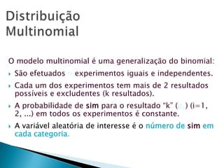O modelo multinomial é uma generalização do binomial:







São efetuados n experimentos iguais e independentes.
Cada um dos experimentos tem mais de 2 resultados
possíveis e excludentes (k resultados).
A probabilidade de sim para o resultado “k” (pk) (i=1,
2, ...) em todos os experimentos é constante.
A variável aleatória de interesse é o número de sim em
cada categoria.

 