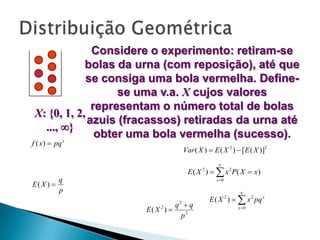 Considere o experimento: retiram-se
bolas da urna (com reposição), até que
se consiga uma bola vermelha. Definese uma v.a. X cujos valores
representam o número total de bolas
X: {0, 1, 2,
azuis (fracassos) retiradas da urna até
..., }
obter uma bola vermelha (sucesso).

f ( x )  pq x

Var ( X )  E ( X 2 )  [ E ( X )]2


E ( X )   x 2 P( X  x )
2

E( X ) 

q
p

x 0



E ( X )   x 2 pq x
2

E( X 2 ) 

q q
p2
2

x 0

 