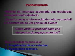 Probabilidade
• Medida da incerteza associada aos resultados
do experimento aleatório
• Deve fornecer a informação de quão verossímil
é a ocorrência de um particular evento

Como atribuir probabilidade aos
elementos do espaço amostral?
Duas abordagens possíveis:

1. Freqüências de ocorrências
2. Suposições teóricas.

 