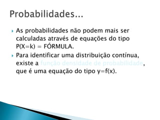 



As probabilidades não podem mais ser
calculadas através de equações do tipo
P(X=k) = FÓRMULA.
Para identificar uma distribuição contínua,
existe a função densidade de probabilidade,
que é uma equação do tipo y=f(x).

 