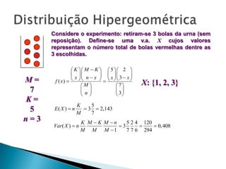 Considere o experimento: retiram-se 3 bolas da urna (sem
reposição). Define-se uma v.a. X cujos valores
representam o número total de bolas vermelhas dentre as
3 escolhidas.

M=
7
K=
5
n=3

 K  M  K 
 x  n  x 

f ( x)    
M 
n
 

E( X )  n

 5 2 
 x3 x
 

7
 3
 

X: {?, ..., 
X :{max(0, n?} M  K ),..., min(n, K )}

X: {1, 2, 3}

K
5
 3  2,143
M
7

Var ( X )  n

K M K M n
5 2 4 120
3

 0,408
M M M 1
7 7 6 294

 