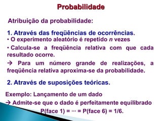 Probabilidade
Atribuição da probabilidade:
1. Através das freqüências de ocorrências.

• O experimento aleatório é repetido n vezes
• Calcula-se a freqüência relativa com que cada
resultado ocorre.
 Para um número grande de realizações, a
freqüência relativa aproxima-se da probabilidade.

2. Através de suposições teóricas.
Exemplo: Lançamento de um dado
 Admite-se que o dado é perfeitamente equilibrado
P(face 1) = ... = P(face 6) = 1/6.

 