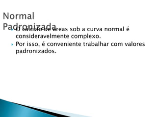 



O cálculo de áreas sob a curva normal é
consideravelmente complexo.
Por isso, é conveniente trabalhar com valores
padronizados.

 