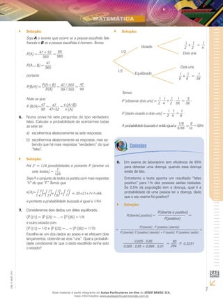 7
EM_V_MAT_015
Solução:``
Seja A o evento que ocorre se a pessoa escolhida fala
francês e B se a pessoa escolhida é homem. Temos
P(A) = 47 + 52
360
=
99
360
P(A B) =
47
360
portanto
P(B/A) = P(A B)
P(A)
= 47 / 360
99 / 360
=
47
99
Note-se que:
P (B/A)=47
99
= 47
47+52
= (A B).
(A)
6. Numa prova há sete perguntas do tipo verdadeiro
falso. Calcular a probabilidade de acertarmos todas
as sete se:
escolhermos aleatoriamente as sete respostas;a)	
escolhermos aleatoriamente as respostas, mas sa-b)	
bendo que há mais respostas “verdadeiro” do que
“falso”.
Solução:``
Há 27
= 128 possibilidades e portanto P [acertar os
sete testes] =
1
128
Seja A o conjunto de todos os pontos com mais respostas
“V” do que “F”. Temos que
(A)= 7
4 +
7
5 +
7
6 +
7
7 = 35+21+7+1=64,
e portanto a probabilidade buscada é igual a 1/64.
Consideremos dois dados, um deles equilibrado:7.	
(P ( 1 ) = (P ( 2 ) = ... = (P ( 6 ) = 1/6
e outro viciado com:
(P ( 1 ) = 1/2 e (P ( 2 ) = ... = (P ( 6 ) = 1/10.
Escolhe-se um dos dados ao acaso e se efetuam dois
lançamentos, obtendo-se dois “uns”. Qual a probabili-
dade condicional de que o dado escolhido tenha sido
o viciado?
Solução:``
1/2
Viciado
Equilibrado
1/2
1
2
1
2
1
4
x =
1
6
1
6
x =
1
36
Dois uns
Dois uns
Temos:
P [observar dois uns] =
1
2
1
4
. =
1
36
1
2
+ . 5
36
,
P [dado viciado e dois uns] =
1
2
1
4
. =
1
8
.
A probabilidade buscada é então igual a:
5/36
1/8
=
9
10
= 90%
Um exame de laboratório tem eficiência de 95%8.	
para detectar uma doença, quando essa doença
existe de fato.
Entretanto o teste aponta um resultado “falso
positivo” para 1% das pessoas sadias testadas.
Se 0,5% da população tem a doença, qual é a
probabilidade de uma pessoa ter a doença, dado
que o seu exame foi positivo?
Solução:``
P(doente positivo) =
P(doente e positivo)
P(positivo)
=
=
P(doente) . P (positivo doente)
P.(doente). P (positivo doente) + P (sadio). P (positivo sadio)
=
0,005 . 0,95
0,005 . 0,95 + 0,995 . 0,01
=
95
294
≅ 0,3231
Esse material é parte integrante do Aulas Particulares on-line do IESDE BRASIL S/A,
mais informações www.aulasparticularesiesde.com.br
 