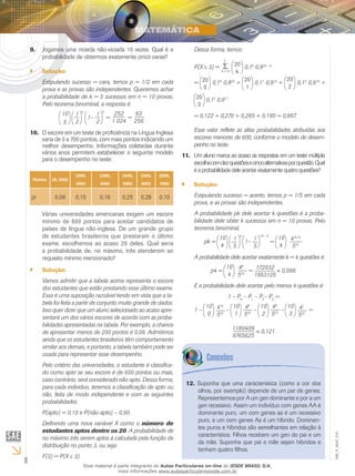 8
EM_V_MAT_015
Jogamos uma moeda não-viciada 10 vezes. Qual é a9.	
probabilidade de obtermos exatamente cinco caras?
Solução:``
Estipulando sucesso = cara, temos p = 1/2 em cada
prova e as provas são independentes. Queremos achar
a probabilidade de k = 5 sucessos em n = 10 provas.
Pelo teorema binominal, a resposta é:
10
5
1
2
5
1–
1
2
5
=
252
1 024
=
63
256
O escore em um teste de proficiência na Língua Inglesa10.	
varia de 0 a 700 pontos, com mais pontos indicando um
melhor desempenho. Informações coletadas durante
vários anos permitem estabelecer o seguinte modelo
para o desempenho no teste:
Pontos (0, 200)
(200,
300)
(300,
400)
(400,
500)
(500,
600)
(600,
700)
pi 0,06 0,15 0,16 0,25 0,28 0,10
Várias universidades americanas exigem um escore
mínimo de 600 pontos para aceitar candidatos de
países de língua não-inglesa. De um grande grupo
de estudantes brasileiros que prestaram o último
exame, escolhemos ao acaso 20 deles. Qual seria
a probabilidade de, no máximo, três atenderem ao
requisito mínimo mencionado?
Solução:``
Vamos admitir que a tabela acima representa o escore
dos estudantes que estão prestando esse último exame.
Essa é uma suposição razoável tendo em vista que a ta-
bela foi feita a partir de conjunto muito grande de dados.
Isso quer dizer que um aluno selecionado ao acaso apre-
sentará um dos vários escores de acordo com as proba-
bilidades apresentadas na tabela. Por exemplo, a chance
de apresentar menos de 200 pontos é 0,06. Admitimos
ainda que os estudantes brasileiros têm comportamento
similar aos demais, e portanto, a tabela também pode ser
usada para representar esse desempenho.
Pelo critério das universidades, o estudante é classifica-
do como apto se seu escore é de 600 pontos ou mais,
caso contrário, será considerado não-apto. Dessa forma,
para cada indivíduo, teremos a classificação de apto ou
não, feita de modo independente e com as seguintes
probabilidades:
P(apto) = 0,10 e P(não-apto) – 0,90
Definindo uma nova variável X como o número de
estudantes aptos dentre os 20. A probabilidade de
no máximo três serem aptos á calculada pela função de
distribuição no ponto 3, ou seja:
F(3) = P(X 3).
Dessa forma, temos:
P(X 3) =
k = 0
3
20
k
0,1k
0,920 – k
= 20
0
0,10
0,920
+ 20
1
0,11
0,919
+
20
2
0,12
0,918
+
20
3
0,13
0,917
= 0,122 + 0,270 + 0,285 + 0,190 = 0,867.
Esse valor reflete as altas probabilidades atribuídas aos
escores menores de 600, conforme o modelo de desem-
penho no teste.
Um aluno marca ao acaso as respostas em um teste múltipla11.	
escolhacomdezquestõesecincoalternativasporquestão.Qual
éaprobabilidadedeleacertarexatamentequatroquestões?
Solução:``
Estipulando sucesso = acerto, temos p = 1/5 em cada
prova, e as provas são independentes.
A probabilidade pk dele acertar k questões é a proba-
bilidade dele obter k sucessos em n = 10 provas. Pelo
teorema binominal,
pk =
10
k
1
5
k
1– 1
5
10 – k
=
10
k
410–k
510
A probabilidade dele acertar exatamente k = 4 questões é:
p4 =
10
4
46
510
=
172032
1953125
0,088.
E a probabilidade dele acertar pelo menos 4 questões é:
1 – P0
– P1
– P2
– P3
=
1 –
10
0
410
510
–
10
1
49
510
–
10
2
48
510
–
10
3
47
510
=
1180409
9765625
0,121.
Suponha que uma característica (como a cor dos12.	
olhos, por exemplo) depende de um par de genes.
Representemos por A um gen dominante e por a um
gen recessivo. Assim um indivíduo com genes AA é
dominante puro, um com genes aa é um recessivo
puro, e um com genes Aa é um híbrido. Dominan-
tes puros e híbridos são semelhantes em relação à
característica. Filhos recebem um gen do pai e um
da mãe. Suponha que pai e mãe sejam híbridos e
tenham quatro filhos.
Esse material é parte integrante do Aulas Particulares on-line do IESDE BRASIL S/A,
mais informações www.aulasparticularesiesde.com.br
 