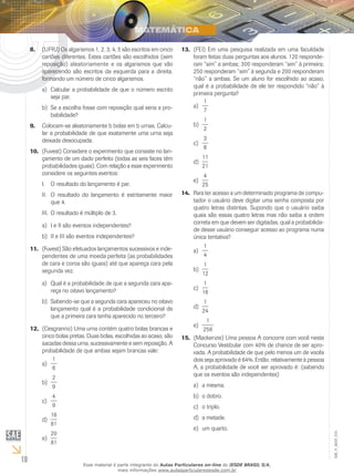 10
EM_V_MAT_015
(UFRJ) Os algarismos 1, 2, 3, 4, 5 são escritos em cinco8.	
cartões diferentes. Estes cartões são escolhidos (sem
reposição) aleatoriamente e os algarismos que vão
aparecendo são escritos da esquerda para a direita,
formando um número de cinco algarismos.
Calcular a probabilidade de que o número escritoa)	
seja par.
Se a escolha fosse com reposição qual seria a pro-b)	
babilidade?
Colocam-se aleatoriamente b bolas em b urnas. Calcu-9.	
lar a probabilidade de que exatamente uma urna seja
deixada desocupada.
(Fuvest) Considere o experimento que consiste no lan-10.	
çamento de um dado perfeito (todas as seis faces têm
probabilidades iguais). Com relação a esse experimento
considere os seguintes eventos:
O resultado do lançamento é par.I.	
O resultado do lançamento é estritamente maiorII.	
que 4.
O resultado é múltiplo de 3.III.	
I e II são eventos independentes?a)	
II e III são eventos independentes?b)	
(Fuvest) São efetuados lançamentos sucessivos e inde-11.	
pendentes de uma moeda perfeita (as probabilidades
de cara e coroa são iguais) até que apareça cara pela
segunda vez.
Qual é a probabilidade de que a segunda cara apa-a)	
reça no oitavo lançamento?
Sabendo-se que a segunda cara apareceu no oitavob)	
lançamento qual é a probabilidade condicional de
que a primeira cara tenha aparecido no terceiro?
(Cesgranrio) Uma urna contém quatro bolas brancas e12.	
cinco bolas pretas. Duas bolas, escolhidas ao acaso, são
sacadas dessa urna, sucessivamente e sem reposição. A
probabilidade de que ambas sejam brancas vale:
1
6
a)	
2
9
b)	
4
9
c)	
16
81
d)	
20
81
e)	
(FEI) Em uma pesquisa realizada em uma faculdade13.	
foram feitas duas perguntas aos alunos. 120 responde-
ram “sim” a ambas; 300 responderam “sim” à primeira;
250 responderam “sim” à segunda e 200 responderam
“não” a ambas. Se um aluno for escolhido ao acaso,
qual é a probabilidade de ele ter respondido “não” à
primeira pergunta?
1
7
a)	
1
2
b)	
3
8
c)	
11
21
d)	
4
25
e)	
Para ter acesso a um determinado programa de compu-14.	
tador o usuário deve digitar uma senha composta por
quatro letras distintas. Supondo que o usuário saiba
quais são essas quatro letras mas não saiba a ordem
correta em que devem ser digitadas, qual a probabilida-
de desse usuário conseguir acesso ao programa numa
única tentativa?
1
4
a)	
1
12
b)	
1
16
c)	
1
24
d)	
1
256
e)	
(Mackenzie) Uma pessoa A concorre com você neste15.	
Concurso Vestibular com 40% de chance de ser apro-
vada. A probabilidade de que pelo menos um de vocês
dois seja aprovado é 64%. Então, relativamente à pessoa
A, a probabilidade de você ser aprovado é: (sabendo
que os eventos são independentes)
a mesma.a)	
o dobro.b)	
o triplo.c)	
a metade.d)	
um quarto.e)	
Esse material é parte integrante do Aulas Particulares on-line do IESDE BRASIL S/A,
mais informações www.aulasparticularesiesde.com.br
 