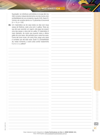 15
EM_V_MAT_015
Suposição: os indivíduos submetidos à cirurgia são (ou
não) curados independentemente uns dos outros com
probabilidade de cura constante e igual a 0,80. Assim D:
número de curados dentre os 15 pacientes é binominal
(n = 15, p = 0,8).
Um matemático sai de casa todos os dias com duas32.	
caixas de fósforos, cada uma com n palitos. Toda vez
que ele quer acender um cigarro, ele pega (ao acaso)
uma das caixas e retira daí um palito. O matemático é
meio distraído, de modo que quando retira o último
palito de uma caixa, não percebe que a caixa fica vazia,
Como ele fuma muito, em certa hora, pega uma caixa
e constata que ela está vazia. Qual é a probabilidade
de, nesse momento, a outra caixa conter exatamente
k 0 ≤ ≤( )k n palitos?
Esse material é parte integrante do Aulas Particulares on-line do IESDE BRASIL S/A,
mais informações www.aulasparticularesiesde.com.br
 