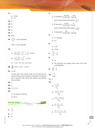 17
EM_V_MAT_015
11.	
7/256a)	
1/7b)	
A12.	
D13.	
D14.	
A15.	
B16.	
50%17.	
C C
C
7
2
3
2
10
4
.18.	 ⇒ sem reposição
0,26 ⇒ com reposição
19.	
C9
2
2 9 2 7
8
1
6
1
1
6
1
6
5
6
0 0465





 −





 = ≅
−
. . ,a)	
C10
2
2 10 2
1
6
1
1
6
0 2907





 −





 ≅
−
. ,b)	
1 10 10 0 66− = − > ≅P x P x( ) ( ) ,c)	
Ck k k
k
10
10
6
10
0 6 1 0 6 0 6331, ( , ) ,− ≅−
=
∑20.	
≅21.	 0,43
A deve obter seis vitórias antes que B obtenha oito
vitórias. Para que isso aconteça, é necessário e suficiente
que A obtenha pelo menos seis vitórias nas próximas
treze partidas.
E22.	
D23.	
V, F, V, V, F24.	
25.	
20 alunos e 8 alunos.a)	
60 %b)	
4
9
1.	
C2.	
B3.	
4.	
A resposta éa)	
(que é aproximadamente igual a ).
A resposta éb)	
(que é aproximadamente igual a ).
A resposta éc)	
5.	
21 maneiras.a)	
2/7b)	
6.	
1/55a)	
14/55b)	
7.	
8.	
20a)	
Os caminhos que passam pelo centro têm maiorb)	
probabilidade.
9.	
10.	
C11.	
12.	
a)	
b)	
c)	
d)	
e)	
Esse material é parte integrante do Aulas Particulares on-line do IESDE BRASIL S/A,
mais informações www.aulasparticularesiesde.com.br
 