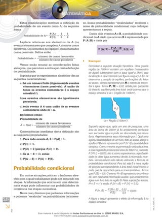 2
EM_V_MAT_015
Estas considerações motivam a definição de
probabilidade de um evento como A, da seguinte
forma
Probabilidade de A=
#(A)
#( )
=
3
6
=
1
2
Laplace referia-se aos elementos de A (ou
eventos elementares que compõem A como os casos
favoráveis. Os elementos do espaço eram chamados
casos possíveis. Defina então
Probabilidade =
número de casos favoravéis
número de casos possíveis
Vamos então resumir as considerações feitas
até agora, que permitem a utilização desta definição
de probabilidade.
Suponha que os experimentos aleatórios têm as
seguintes características:
há um número finito (digamos n) de eventosa)	
elementares (casos possíveis). A união de
todos os eventos elementares é o espaço
amostral ;
os eventos elementares são igualmenteb)	
prováveis;
todo evento A é uma união de m eventosc)	
elementares onde m ≤ n.
Definimos então:
Probabilidade de
A = P(A) =
número de casos favoráveis
número de casos possíveis
Consequências imediatas desta definição são
as seguintes propriedades:
Para todo evento A, 01)	 ≤ P(A) ≤ 1.
P(2)	 ) = 1.
P(3)	 Ø) = 0 (porque #(Ø) = 0).
Se A4)	 ∩ B = Ø, então
P(A5)	 ∪ B) = P(A) + P(B).
Probabilidade condicional
Em muitas situações práticas, o fenômeno alea-
tório com o qual trabalhamos pode ser separado em
etapas. A informação que ocorreu em uma determi-
nada etapa pode influenciar nas probabilidades de
ocorrência das etapas sucessivas.
Neste caso, dizemos que ganhamos informações
e podemos “recalcular” as probabilidades de interes-
se. Essas probabilidades “recalculadas” recebem o
nome de probabilidade condicional, cuja definição
apresentamos a seguir.
Dados dois eventos A e B, a probabilidade con-
dicional de A dado que ocorreu B é representada por
P (A B) e dada por
P (A B)=P (A B)
P(B)
, P(B)>0
Exemplo:``
Considere a seguinte situação hipotética. Uma grande
região de 100km² contém um aquífero (reservatório
de água) subterrâneo com a água igual a 2km², cuja
localização é desconhecida (ver figura a seguir). A fim de
determinar a posição de aquífero, perfurações são feitas
ao acaso. Vamos representar por H o evento de encon-
trar a água. Temos P ( H) = 0,02, obtida pelo quociente
da área do aquífero pela área total, onde usamos que o
espaço amostral é = {região de 100km²}.
= Região (100km2
)
H2
0
Suponha agora que, após um ano de pesquisas, uma
área de cerca de 20km² já foi amplamente perfurada
sem encontrar água e pode ser descartada para novos
furos. Representamos essa informação por I. Qual seria
agora a probabilidade de um furo, feito ao acaso, atingir o
aquífero? Vamos representar por P (H  I) a probabilidade
desejada. Com a mesma argumentação utilizada acima,
a nova região de procura terá área de 80km² e, portanto,
P (H  I) = 0,025. Isto é, como esperávamos, a probabili-
dade de obter água aumentou devido à informação rece-
bida. Vamos refazer este cálculo utilizando a fórmula de
probabilidade condicional. Para tal, seja B a nova região
de procura correspondendo à área total inicial menos a
parte que foi descartada para as novas tentativas. Temos
que P (B) = 0,8. O evento H B representa a ocorrência
de, sem nenhuma informação auxiliar, que encontremos
água num furo feito na região B. Pelas suposições iniciais,
H B = H e então, P (H B) = P (H) = 0,02.
P (H B) = P (H B)
P(B)
=0,02
0,8
= 0,025
A figura a seguir apresenta o efeito da informação I no
espaço amostral.
Esse material é parte integrante do Aulas Particulares on-line do IESDE BRASIL S/A,
mais informações www.aulasparticularesiesde.com.br
 