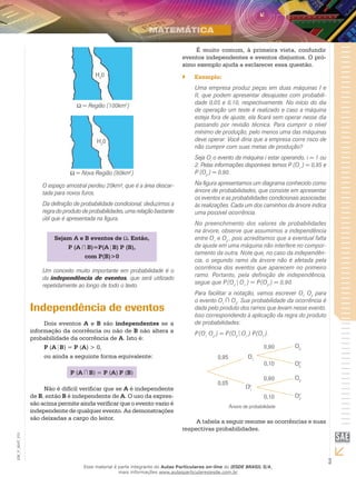 3
EM_V_MAT_015
= Região (100km2
)
H2
0
H2
0
= Nova Região (80km2
)
O espaço amostral perdeu 20km², que é a área descar-
tada para novos furos.
Da definição de probabilidade condicional, deduzimos a
regra do produto de probabilidades, uma relação bastante
útil que é apresentada na figura.
Sejam A e B eventos de . Então,
P (A B)=P(A B) P (B),
com P(B)>0
Um conceito muito importante em probabilidade é o
da independência de eventos, que será utilizado
repetidamente ao longo de todo o texto.
Independência de eventos
Dois eventos A e B são independentes se a
informação da ocorrência ou não de B não altera a
probabilidade da ocorrência de A. Isto é:
P (A B) = P (A) > 0,
ou ainda a seguinte forma equivalente:
P (A B) = P (A) P (B)
Não é difícil verificar que se A é independente
de B, então B é independente de A. O uso da expres-
são acima permite ainda verificar que o evento vazio é
independente de qualquer evento. As demonstrações
são deixadas a cargo do leitor.
É muito comum, à primeira vista, confundir
eventos independentes e eventos disjuntos. O pró-
ximo exemplo ajuda a esclarecer essa questão.
Exemplo:``
Uma empresa produz peças em duas máquinas I e
II, que podem apresentar desajustes com probabili-
dade 0,05 e 0,10, respectivamente. No início do dia
de operação um teste é realizado e caso a máquina
esteja fora de ajuste, ela ficará sem operar nesse dia
passando por revisão técnica. Para cumprir o nível
mínimo de produção, pelo menos uma das máquinas
deve operar. Você diria que a empresa corre risco de
não cumprir com suas metas de produção?
Seja Oi
o evento da máquina i estar operando, i = 1 ou
2. Pelas informações disponíveis temos P (O1
) = 0,95 e
P (O2
) = 0,90.
Na figura apresentamos um diagrama conhecido como
árvore de probabilidades, que consiste em apresentar
os eventos e as probabilidades condicionais associadas
às realizações. Cada um dos caminhos da árvore indica
uma possível ocorrência.
No preenchimento dos valores de probabilidades
na árvore, observe que assumimos a independência
entre O1
e O2
, pois acreditamos que a eventual falta
de ajuste em uma máquina não interfere no compor-
tamento da outra. Note que, no caso da independên-
cia, o segundo ramo da árvore não é afetada pela
ocorrência dos eventos que aparecem no primeiro
ramo. Portanto, pela definição de independência,
segue que P(O2
O1
) = P(O2
) = 0,90.
Para facilitar a notação, vamos escrever O1
O2
para
o evento O1
O2
. Sua probabilidade da ocorrência é
dada pelo produto dos ramos que levam nesse evento.
Isso correspondendo à aplicação da regra do produto
de probabilidades:
P(O1
O2
) = P(O2
O1
) P(O1
).
Árvore de probabilidade
0,95
O1
c0,05
O1
O20,90
0,10
0,90
0,10
O2
c
O2
O2
c
A tabela a seguir resume as ocorrências e suas
respectivas probabilidades.
Esse material é parte integrante do Aulas Particulares on-line do IESDE BRASIL S/A,
mais informações www.aulasparticularesiesde.com.br
 