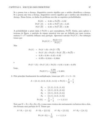 CAPÍTULO 5. SOLUÇÃO DOS EXERCÍCIOS 97 
Se a pessoa tem a doença, diagnóstico correto significa que o médico identificou a doença. 
Se a pessoa não tem a doença, diagnóstico correto significa que o médico não identificou a 
doença. Dessa forma, os dados do problema nos dão as seguintes probabilidades: 
Pr(D) = 0, 08 ⇒ Pr(D) = 0, 92 
Pr(V | D) = 0, 95 ⇒ Pr(V | D) = 0, 05 
Pr(V |D) = 0, 02 ⇒ Pr(V |D) = 0, 98 
A probabilidade a priori dada é Pr(D) e, por conseqüência, Pr(D). Então, para aplicar o 
teorema de Bayes, a partição do espaço amostral tem que ser definida por esses eventos, 
embora V e V também definam uma partição. Queremos calcular Pr(D | V ). Por definição 
temos que: 
Pr(D | V) = 
Pr(D ∩ V ) 
Pr (V ) 
Mas 
Pr (V) = Pr(V ∩ D) + Pr 
¡ 
V ∩ D 
¢ 
= Pr(V | D) × Pr(D) + Pr 
¡ 
V | D 
¢ 
× Pr(D) = 
= 0, 95 × 0, 08 + 0, 02 × 0, 92 
= 0, 076 + 0, 0184 = 0, 0944 
e 
Pr (V ∩ D) = Pr(V | D) × Pr(D) = 0, 95 × 0, 08 = 0, 076 
Logo, 
Pr(D | V ) = 
0, 076 
0, 0944 
= 0, 8051 
3. Pelo princípio fundamental da multiplicação, temos que #Ω = 4×3 = 12. 
A = {(1, 4) , (2, 3) , (3, 2) , (4, 1)} ⇒ Pr(A) = 
4 
12 
= 
1 
3 
B1 = {(1, 2) , (1, 3) , (1, 4)} 
B2 = {(2, 1) , (2, 3) , (2, 4)} 
B3 = {(3, 1) , (3, 2) , (3, 4)} 
B4 = {(4, 1) , (4, 2) , (4, 3)} 
Pr (Bi) = 
3 
12 
= 
1 
4 
i = 1, 2, 3, 4 
Note que Ω = B1 ∪ B2 ∪ B3 ∪ B4 e como esses eventos são mutuamente exclusivos dois a dois, 
eles formam uma partição de Ω. Temos que 
A ∩ B1 = {(1, 4)} A ∩ B2 = {(2, 3)} A ∩ B3 = {(3, 2)} A ∩ B4 = {(4, 1)} 
Pr (A ∩ Bi) = 
1 
12 
i = 1, 2, 3, 4 
 