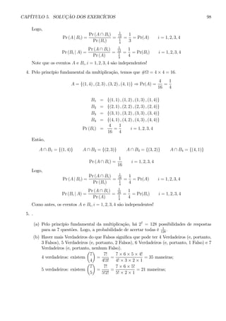 CAPÍTULO 5. SOLUÇÃO DOS EXERCÍCIOS 98 
Logo, 
Pr (A | Bi) = 
Pr (A ∩ Bi) 
Pr (Bi) 
= 
1 
12 
1 
4 
= 
1 
3 
= Pr(A) i = 1, 2, 3, 4 
Pr (Bi | A) = 
Pr (A ∩ Bi) 
Pr (A) 
= 
1 
12 
1 
3 
= 
1 
4 
= Pr(Bi) i = 1, 2, 3, 4 
Note que os eventos A e Bi, i = 1, 2, 3, 4 são independentes! 
4. Pelo princípio fundamental da multiplicação, temos que #Ω = 4×4 = 16. 
A = {(1, 4) , (2, 3) , (3, 2) , (4, 1)} ⇒ Pr(A) = 
4 
16 
= 
1 
4 
B1 = {(1, 1) , (1, 2) , (1, 3) , (1, 4)} 
B2 = {(2, 1) , (2, 2) , (2, 3) , (2, 4)} 
B3 = {(3, 1) , (3, 2) , (3, 3) , (3, 4)} 
B4 = {(4, 1) , (4, 2) , (4, 3) , (4, 4)} 
Pr (Bi) = 
4 
16 
= 
1 
4 
i = 1, 2, 3, 4 
Então, 
A ∩ B1 = {(1, 4)} A ∩ B2 = {(2, 3)} A ∩ B3 = {(3, 2)} A ∩ B4 = {(4, 1)} 
Pr (A ∩ Bi) = 
1 
16 
i = 1, 2, 3, 4 
Logo, 
Pr (A | Bi) = 
Pr (A ∩ Bi) 
Pr (Bi) 
= 
1 
16 
1 
4 
= 
1 
4 
= Pr(A) i = 1, 2, 3, 4 
Pr (Bi | A) = 
Pr (A ∩ Bi) 
Pr (A) 
= 
1 
16 
1 
4 
= 
1 
4 
= Pr(Bi) i = 1, 2, 3, 4 
Como antes, os eventos A e Bi, i = 1, 2, 3, 4 são independentes! 
5. . 
(a) Pelo princípio fundamental da multiplicação, há 27 = 128 possibilidades de respostas 
para as 7 questões. Logo, a probabilidade de acertar todas é 1 
128 . 
(b) Haver mais Verdadeiros do que Falsos significa que pode ter 4 Verdadeiros (e, portanto, 
3 Falsos), 5 Verdadeiros (e, portanto, 2 Falsos), 6 Verdadeiros (e, portanto, 1 Falso) e 7 
Verdadeiros (e, portanto, nenhum Falso). 
4 verdadeiros: existem 
μ 
7 
4 
¶ 
= 
7! 
4!3! 
= 
7 × 6 × 5 × 4! 
4! × 3 × 2 × 1 
= 35 maneiras; 
5 verdadeiros: existem 
μ 
7 
5 
¶ 
= 
7! 
5!2! 
= 
7 × 6 × 5! 
5! × 2 × 1 
= 21 maneiras; 
 