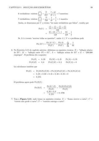 CAPÍTULO 5. SOLUÇÃO DOS EXERCÍCIOS 99 
6 verdadeiros: existem 
μ 
7 
6 
¶ 
= 
7! 
6!1! 
= 
7 × 6! 
6! × 1 
= 7 maneiras; 
7 verdadeiros: existem 
μ 
7 
7 
¶ 
= 
7! 
7!0! 
= 
1 
0! 
= 
1 
1 
= 1 maneira. 
Assim, se denotamos por V o evento “ter mais verdadeiros que falsos”, resulta que 
Pr(V) = 
¢ 
+ 
¡7 
4 
¡7 
5 
¢ 
+ 
¡7 
6 
¢ 
+ 
¡7 
7 
¢ 
128 
= 
35 + 21 + 7 + 1 
128 
= 
64 
128 
= 
1 
2 
Se A é o evento “acertar todas as questões”, então A ⊂ V e o problema pede 
Pr(A|V) = 
Pr(A ∩ V ) 
Pr(V ) 
= 
Pr(A) 
Pr(V ) 
= 
1 
128 
64 
128 
= 
1 
64 
6. No Exercício 3.15 do capítulo anterior, definimos os seguintes eventos: B = “inflação abaixo 
de 3%”; M = “inflação entre 3% e 4%”, A = “inflação acima de 4%” e E = “200.000 
empregos”. O problema dá o seguinte: 
Pr(B) = 0, 20 Pr(M) = 0, 45 Pr(A) = 0, 35 
Pr(E|B) = 0,6 Pr(E|M) = 0,3 Pr(E|A) = 0 
Lá calculamos também que 
Pr(E) = Pr(B)Pr(E|B) + Pr(M)Pr(E|M) + Pr(A)Pr(E|A) 
= 0, 20 × 0, 60 + 0, 45 × 0, 30 + 0, 35 × 0 
= 0, 255 
O problema agora pede Pr(B|E) : 
Pr(B|E) = 
Pr(B ∩ E) 
Pr(E) 
= 
Pr(B)Pr(E|B) 
Pr(E) 
= 
0, 20 × 0, 6 
0, 255 
= 0, 4706 
7. Veja a Figura 5.11, onde temos os seguintes eventos: E = “Joana escreve a carta”; C = 
“correio não perde a carta”; T = “carteiro entrega a carta”. 
 