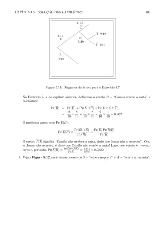 CAPÍTULO 5. SOLUÇÃO DOS EXERCÍCIOS 100 
Figura 5.11: Diagrama de árvore para o Exercício 4.7 
No Exercício 3.17 do capítulo anterior, definimos o evento R = “Camila recebe a carta” e 
calculamos 
Pr(R) = Pr(E) + Pr(E ∩ C) + Pr(E ∩ C ∩ T ) 
= 
2 
10 
+ 
8 
10 × 
1 
10 
+ 
8 
10 × 
9 
10 × 
1 
10 
= 0, 352 
O problema agora pede Pr(E|R) : 
Pr(E|R) = 
Pr(R ∩ E) 
Pr(R) 
= 
Pr(E)Pr(R|E) 
Pr(R) 
O evento R|E significa “Camila não receber a carta, dado que Joana não a escreveu”. Ora, 
se Joana não escreveu, é claro que Camila não recebe a carta! Logo, esse evento é o evento 
certo e, portanto, Pr(E|R) = Pr(E)Pr(R|E) 
= 0,2×1 
= 0, 5682 
Pr(R) 0,352 8. Veja a Figura 5.12, onde temos os eventos S = “sabe a resposta” e A = “acerta a resposta”. 
 