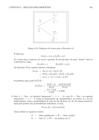 CAPÍTULO 5. SOLUÇÃO DOS EXERCÍCIOS 101 
Figura 5.12: Diagrama de árvore para o Exercício 4.8 
É dado que 
Pr(S) = 0, 3 ⇒ Pr(S) = 0, 7 
Se o aluno sabe a resposta, ele acerta a questão. Se ele não sabe, ele pode “chutar” entre as 
4 alternativas. Logo, 
Pr(A|S) = 1 Pr(A|S) = 0, 25 
No Exercício ?? do capítulo anterior, calculamos 
Pr(A) = Pr(A ∩ S) + Pr(A ∩ S) 
= Pr(S) × Pr(A|S) + Pr(S) × Pr(A|S) 
= 0, 3 × 1 + 0, 7 × 0, 25 = 0, 475 
O problema agora pede Pr(S|A) : 
Pr(S|A) = 
Pr(S ∩ A) 
Pr(A) 
= 
Pr(S)Pr(A|S) 
Pr(A) 
= 
0, 7 × 0, 25 
0, 475 
= 0, 3684 
9. Seja Ai = “face i no primeiro lançamento”, i = 1, . . . , 6 e seja Bi = “face i no segundo 
lançamento”, i = 1, . . . 6. Como os lançamentos são independentes, os eventos Ai e Bi são 
independentes. Logo, a probabilidade de cada um dos 36 pares (Ai, Bi) do espaço amostral é 
dada pelo produto das probabilidades individuais, ou seja, 
Pr (Ai, Bi) = Pr(Ai)Pr(Bi) 
Vamos definir os seguintes eventos: 
E = “dado equilibrado” ⇒ E = “dado viciado” 
D = “dois 1s” ⇒ D = “no máximo um 1” 
 