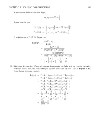 CAPÍTULO 5. SOLUÇÃO DOS EXERCÍCIOS 102 
A escolha dos dados é aleatória. Logo, 
Pr(E) = Pr(E) = 
1 
2 
Temos também que 
Pr(D|E) = 
1 
6 × 
1 
6 
= 
1 
36 ⇒ Pr(D|E) = 
35 
36 
Pr(D|E) = 
1 
2 × 
1 
2 
= 
1 
4 ⇒ Pr(D|E) = 
3 
4 
O problema pede Pr(E|D). Temos que 
Pr(E|D) = 
Pr(E ∩ D) 
Pr(D) 
= 
Pr(E ∩ D) 
Pr(D ∩ E) + Pr(D ∩ E) 
= 
Pr(E)Pr(D|E) 
Pr(E)Pr(D|E) + Pr(E)Pr(D|E) 
= 
1 
2 × 1 
4 
1 
2 × 1 
4 + 1 
2 × 1 
36 
= 
1 
8 
9+1 
72 
= 
9 
10 
10. São feitas 3 extrações. Como só estamos interessados em bola azul na terceira extração, 
podemos pensar que, em cada extração, ocorreu bola azul ou não. Veja a Figura 5.13. 
Dessa forma, podemos escrever: 
Pr(A3) = Pr(A1 ∩ A2 ∩ A3) + Pr(A1 ∩ A2 ∩ A3) + 
Pr(A1 ∩ A2 ∩ A3) + Pr(A1 ∩ A2 ∩ A3) 
= Pr(A1)Pr(A2|A1)Pr(A3|A2 ∩ A1) + 
Pr(A1)Pr(A2|A1)Pr(A3|A2 ∩ A1) + 
Pr(A1)Pr(A2|A1)Pr(A3|A2 ∩ A1) + 
Pr(A1)Pr(A2|A1)Pr(A3|A2 ∩ A1) 
= 
4 
12 × 
3 
11 × 
2 
15 
+ 
4 
12 × 
8 
11 × 
3 
15 
+ 
8 
12 × 
4 
11 × 
3 
15 
+ 
8 
12 × 
7 
11 × 
4 
15 
= 
440 
1980 
= 
2 
9 
 