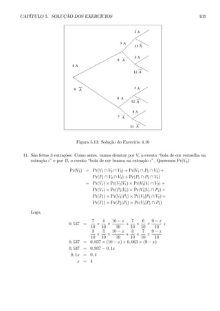 CAPÍTULO 5. SOLUÇÃO DOS EXERCÍCIOS 103 
Figura 5.13: Solução do Exercício 4.10 
11. São feitas 3 extrações. Como antes, vamos denotar por Vi o evento “bola de cor vermelha na 
extração i” e por Bi o evento “bola de cor branca na extração i”. Queremos Pr(V3). 
Pr(V3) = Pr(V1 ∩ V2 ∩ V3) + Pr(V1 ∩ P2 ∩ V3) + 
Pr(P1 ∩ V2 ∩ V3) + Pr(P1 ∩ P2 ∩ V3) 
= Pr(V1) × Pr(V2|V1) × Pr(V3|V1 ∩ V2) + 
Pr(V1) × Pr(P2|V1) × Pr(V3|V1 ∩ P2) + 
Pr(P1) × Pr(V2|P1) × Pr(V3|P1 ∩ V2) + 
Pr(P1) × Pr(P2|P1) × Pr(V3|P1 ∩ P2) 
Logo, 
0, 537 = 
7 
10 × 
4 
10 × 
10 − x 
10 
+ 
7 
10 × 
6 
10 × 
9 − x 
10 
+ 
3 
10 × 
3 
10 × 
10 − x 
10 
+ 
3 
10 × 
7 
10 × 
9 − x 
10 
0, 537 = 0, 037 × (10 − x) + 0, 063 × (9 − x) 
0, 537 = 0, 937 − 0, 1x 
0, 1x = 0, 4 
x = 4 
 