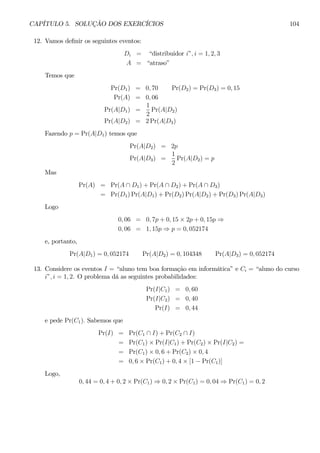 CAPÍTULO 5. SOLUÇÃO DOS EXERCÍCIOS 104 
12. Vamos definir os seguintes eventos: 
Di = “distribuidor i”, i = 1, 2, 3 
A = “atraso” 
Temos que 
Pr(D1) = 0, 70 Pr(D2) = Pr(D3) = 0, 15 
Pr(A) = 0, 06 
1 
Pr(A|D1) = 
2 
Pr(A|D2) 
Pr(A|D2) = 2Pr(A|D3) 
Fazendo p = Pr(A|D1) temos que 
Pr(A|D2) = 2p 
1 
Pr(A|D3) = 
2 
Pr(A|D2) = p 
Mas 
Pr(A) = Pr(A ∩ D1) + Pr(A ∩ D2) + Pr(A ∩ D3) 
= Pr(D1)Pr(A|D1) + Pr(D2)Pr(A|D2) + Pr(D3)Pr(A|D3) 
Logo 
0, 06 = 0, 7p + 0, 15 × 2p + 0, 15p ⇒ 
0, 06 = 1, 15p ⇒ p = 0, 052174 
e, portanto, 
Pr(A|D1) = 0, 052174 Pr(A|D2) = 0, 104348 Pr(A|D3) = 0, 052174 
13. Considere os eventos I = “aluno tem boa formação em informática” e Ci = “aluno do curso 
i”, i = 1, 2. O problema dá as seguintes probabilidades: 
Pr(I|C1) = 0, 60 
Pr(I|C2) = 0, 40 
Pr(I) = 0, 44 
e pede Pr(C1). Sabemos que 
Pr(I) = Pr(C1 ∩ I) + Pr(C2 ∩ I) 
= Pr(C1) × Pr(I|C1) + Pr(C2) × Pr(I|C2) = 
= Pr(C1) × 0,6 + Pr(C2) × 0, 4 
= 0, 6 × Pr(C1) + 0, 4 × [1 − Pr(C1)] 
Logo, 
0, 44 = 0,4 + 0, 2 × Pr(C1) ⇒ 0, 2 × Pr(C1) = 0, 04 ⇒ Pr(C1) = 0, 2 
 