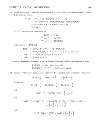 CAPÍTULO 5. SOLUÇÃO DOS EXERCÍCIOS 105 
14. Vamos indicar por Fi o evento “funcionário i” e por E o evento “balancete com erro”. Antes 
do treinamento temos: 
Pr(E) = Pr(F1 ∩ E) + Pr(F2 ∩ E) + Pr(F3 ∩ E) 
= Pr(F1)Pr(E|F1) +Pr(F2)Pr(E|F2) +Pr(F3)Pr(E|F3) 
= 0, 5 × 0, 05 + 0, 25 × 0, 06 + 0, 25 × 0, 08 
= 0, 06 
Depois do treinamento, passamos a ter 
Pr(E) = 0, 03 
Pr(E|F2) = Pr(E|F3) 
Pr(E|F1) = 2Pr(E|F3) 
Logo, fazendo p = Pr(E|F3) 
Pr(E) = Pr(F1 ∩ E) + Pr(F2 ∩ E) + Pr(F3 ∩ E) 
= Pr(F1)Pr(E|F1) +Pr(F2)Pr(E|F2) +Pr(F3)Pr(E|F3) ⇒ 
0, 03 = 0, 5 × 2p + 0, 25 × p + 0, 25 × p ⇒ 
0, 03 = 1, 5p ⇒ p = 0, 02 
ou seja, depois do treinamento as probabilidades de erro de cada funcionário passam a ser 
Pr(E|F1) = 0, 04 (tempo integral) 
Pr(E|F2) = Pr(E|F3) = 0, 02 (tempo parcial) 
15. Sejam os eventos E = “ganhar parte elétrica” e H = “ganhar parte hidráulica”. Temos que 
Pr(E) = 
1 
2 
Pr (H|E) = 
3 
4 
Pr 
¡ 
H|E 
¢ 
= 
1 
3 
Resulta que 
Pr 
¡ 
E 
¢ 
= 
1 
2 
Pr 
¡ 
H|E 
¢ 
= 
1 
4 
Pr 
¡ 
H|E 
¢ 
= 
2 
3 
(a) 
Pr (E ∩ H) = Pr(H|E)Pr (E) = 
3 
4 × 
1 
2 
= 
3 
8 
(b) 
Pr 
¡ 
E ∩ H 
¢ 
+Pr 
¡ 
E ∩ H 
¢ 
= Pr ¡ 
H|E 
¢ 
× Pr 
¡ 
E 
¢ 
+Pr 
¡ 
H|E 
¢ 
× Pr (E) = 
= 
1 
3 × 
1 
2 
+ 
1 
4 × 
1 
2 
= 
7 
24 
(c) 
Pr 
¡ 
E ∩ H 
¢ 
= Pr 
¡ 
H|E 
¢ 
× Pr 
¡ 
E 
¢ 
= 
2 
3 × 
1 
2 
= 
1 
3 
