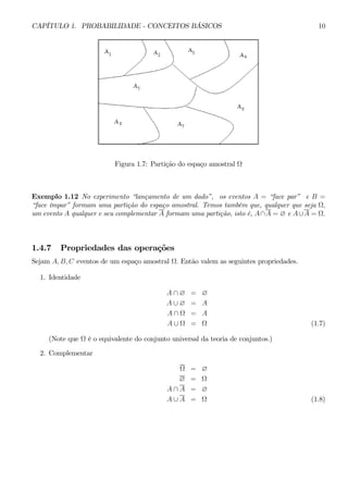 CAPÍTULO 1. PROBABILIDADE - CONCEITOS BÁSICOS 10 
Figura 1.7: Partição do espaço amostral Ω 
Exemplo 1.12 No experimento “lançamento de um dado”, os eventos A = “face par” e B = 
“face ímpar” formam uma partição do espaço amostral. Temos também que, qualquer que seja Ω, 
um evento A qualquer e seu complementar A formam uma partição, isto é, A ∩A = ∅ e A ∪A = Ω. 
1.4.7 Propriedades das operações 
Sejam A, B, C eventos de um espaço amostral Ω. Então valem as seguintes propriedades. 
1. Identidade 
A ∩ ∅ = ∅ 
A ∪ ∅ = A 
A ∩ Ω = A 
A ∪ Ω = Ω (1.7) 
(Note que Ω é o equivalente do conjunto universal da teoria de conjuntos.) 
2. Complementar 
Ω = ∅ 
∅ = Ω 
A ∩ A = ∅ 
A ∪ A = Ω (1.8) 
 