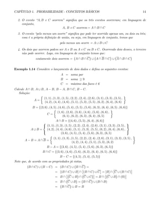 CAPÍTULO 1. PROBABILIDADE - CONCEITOS BÁSICOS 14 
2. O evento “A, B e C ocorrem” significa que os três eventos ocorreram; em linguagem de 
conjunto, 
A, B e C ocorrem = A ∩ B ∩ C 
3. O evento “pelo menos um ocorre” significa que pode ter ocorrido apenas um, ou dois ou três; 
essa é a própria definição de união, ou seja, em linguagem de conjunto, temos que 
pelo menos um ocorre = A ∪ B ∪ C 
4. Os dois que ocorrem podem ser A e B ou A e C ou B e C. Ocorrendo dois desses, o terceiro 
não pode ocorrer. Logo, em linguagem de conjunto temos que: 
exatamente dois ocorrem = 
¡ 
A ∩ B ∩ C 
¢ 
∪ 
¡ 
A ∩ B ∩ C 
¢ 
∪ 
¡ 
A ∩ B ∩ C 
¢ 
Exemplo 1.14 Considere o lançamento de dois dados e defina os seguintes eventos: 
A = soma par 
B = soma ≥ 9 
C = máximo das faces é 6 
Calcule A ∩ B, A ∪ B, A − B, B − A, B ∩ C, B − C. 
Solução: 
A = 
½ 
(1, 1) , (1, 3) , (1, 5) , (2, 2) , (2, 4) , (2, 6) , (3, 1) , (3, 3) , (3, 5) , 
(4, 2) , (4, 4) , (4, 6) , (5, 1) , (5, 3) , (5, 5) , (6, 2) , (6, 4) , (6, 6) 
¾ 
B = {(3, 6) , (4, 5) , (4, 6) , (5, 4) , (5, 5) , (5, 6) , (6, 3) , (6, 4) , (6, 5) , (6, 6)} 
C = 
½ 
(1, 6) , (2, 6) , (3, 6) , (4, 6) , (5, 6) , (6, 6) , 
(6, 1) , (6, 2) , (6, 3) , (6, 4) , (6, 5) 
¾ 
A ∩ B = {(4, 6) , (5, 5) , (6, 4) , (6, 6)} 
A ∪ B = 
 
 
(1, 1) , (1, 3) , (1, 5) , (2, 2) , (2, 4) , (2, 6) , (3, 1) , (3, 3) , (3, 5) , 
(4, 2) , (4, 4) , (4, 6) , (5, 1) , (5, 3) , (5, 5) , (6, 2) , (6, 4) , (6, 6) , 
(3, 6) , (4, 5) , (5, 4) , (5, 6) , (6, 3) , (6, 5) 
 
 
A − B = A ∩ B = 
½ 
(1, 1) , (1, 3) , (1, 5) , (2, 2) , (2, 4) , (2, 6) , (3, 1) , (3, 3) , (3, 5) , 
(4, 2) , (4, 4) , (5, 1) , (5, 3) , (6, 2) 
¾ 
B − A = {(3, 6) , (4, 5) , (5, 4) , (5, 6) , (6, 3) , (6, 5)} 
B ∩ C = {(3, 6) , (4, 6) , (5, 6) , (6, 3) , (6, 4) , (6, 5) , (6, 6)} 
B − C = {(4, 5) , (5, 4) , (5, 5)} 
Note que, de acordo com as propriedades já vistas, 
(B ∩ C) ∪ (B − C) = (B ∩ C) ∪ 
¡ 
B ∩ C 
¢ 
= 
= [(B ∩ C) ∪ B] ∩ 
£ 
(B ∩ C) ∪ C 
¤ 
= [B] ∩ 
£ 
C ∪ (B ∩ C) 
¤ 
= B ∩ 
£¡ 
C ∪ B 
¢ 
∩ 
¡ 
C ∪ C 
¢¤ 
= B ∩ 
£¡ 
C ∪ B 
¢ 
∩ (Ω) 
¤ 
= B ∩ 
¡ 
C ∪ B 
¢ 
= 
¡ 
B ∩ C 
¢ 
∪ (B ∩ B) 
= 
¡ 
B ∩ C 
¢ 
∪ B = B 
 