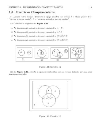 CAPÍTULO 1. PROBABILIDADE - CONCEITOS BÁSICOS 15 
1.6 Exercícios Complementares 
1.1 Lançam-se três moedas. Enumerar o espaço amostral e os eventos A = “faces iguais”; B = 
“cara na primeira moeda”; C = “coroa na segunda e terceira moedas”. 
1.2 Considere os diagramas na Figura 1.11 . 
1. No diagrama (1), assinale a área correspondente a A − B 
2. No diagrama (2), assinale a área correspondente a A ∩ B 
3. No diagrama (3), assinale a área correspondente a (A ∪ C) ∩ B 
4. No diagrama (4), assinale a área correspondente a (A ∪ B) ∩ C 
Figura 1.11: Exercício 1.2 
1.3 Na Figura 1.12, obtenha a expressão matemática para os eventos definidos por cada uma 
das áreas numeradas. 
Figura 1.12: Exercício 1.3 
 