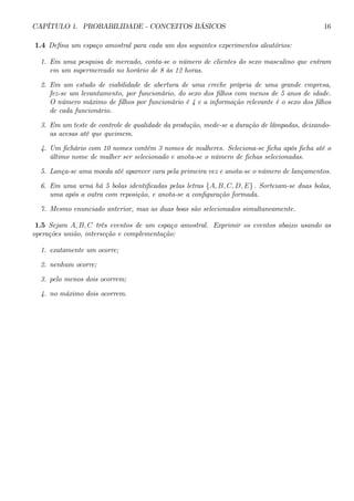 CAPÍTULO 1. PROBABILIDADE - CONCEITOS BÁSICOS 16 
1.4 Defina um espaço amostral para cada um dos seguintes experimentos aleatórios: 
1. Em uma pesquisa de mercado, conta-se o número de clientes do sexo masculino que entram 
em um supermercado no horário de 8 às 12 horas. 
2. Em um estudo de viabilidade de abertura de uma creche própria de uma grande empresa, 
fez-se um levantamento, por funcionário, do sexo dos filhos com menos de 5 anos de idade. 
O número máximo de filhos por funcionário é 4 e a informação relevante é o sexo dos filhos 
de cada funcionário. 
3. Em um teste de controle de qualidade da produção, mede-se a duração de lâmpadas, deixando-as 
acesas até que queimem. 
4. Um fichário com 10 nomes contém 3 nomes de mulheres. Seleciona-se ficha após ficha até o 
último nome de mulher ser selecionado e anota-se o número de fichas selecionadas. 
5. Lança-se uma moeda até aparecer cara pela primeira vez e anota-se o número de lançamentos. 
6. Em uma urna há 5 bolas identificadas pelas letras {A, B, C, D, E} . Sorteiam-se duas bolas, 
uma após a outra com reposição, e anota-se a configuração formada. 
7. Mesmo enunciado anterior, mas as duas boas são selecionados simultaneamente. 
1.5 Sejam A, B, C três eventos de um espaço amostral. Exprimir os eventos abaixo usando as 
operações união, interseção e complementação: 
1. exatamente um ocorre; 
2. nenhum ocorre; 
3. pelo menos dois ocorrem; 
4. no máximo dois ocorrem. 
 