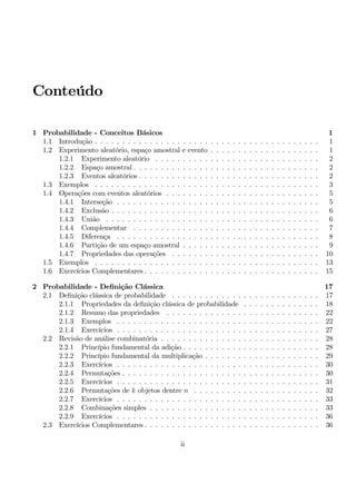Conteúdo 
1 Probabilidade - Conceitos Básicos 1 
1.1 Introdução . . . . . . . . . . . . . . . . . . . . . . . . . . . . . . . . . . . . . . . . . 1 
1.2 Experimento aleatório, espaço amostral e evento . . . . . . . . . . . . . . . . . . . . 1 
1.2.1 Experimento aleatório . . . . . . . . . . . . . . . . . . . . . . . . . . . . . . 2 
1.2.2 Espaço amostral . . . . . . . . . . . . . . . . . . . . . . . . . . . . . . . . . . 2 
1.2.3 Eventos aleatórios . . . . . . . . . . . . . . . . . . . . . . . . . . . . . . . . . 2 
1.3 Exemplos . . . . . . . . . . . . . . . . . . . . . . . . . . . . . . . . . . . . . . . . . 3 
1.4 Operações comeventos aleatórios . . . . . . . . . . . . . . . . . . . . . . . . . . . . 5 
1.4.1 Interseção . . . . . . . . . . . . . . . . . . . . . . . . . . . . . . . . . . . . . 5 
1.4.2 Exclusão . . . . . . . . . . . . . . . . . . . . . . . . . . . . . . . . . . . . . . 6 
1.4.3 União . . . . . . . . . . . . . . . . . . . . . . . . . . . . . . . . . . . . . . . 6 
1.4.4 Complementar . . . . . . . . . . . . . . . . . . . . . . . . . . . . . . . . . . 7 
1.4.5 Diferença . . . . . . . . . . . . . . . . . . . . . . . . . . . . . . . . . . . . . 8 
1.4.6 Partição de umespaço amostral . . . . . . . . . . . . . . . . . . . . . . . . . 9 
1.4.7 Propriedades das operações . . . . . . . . . . . . . . . . . . . . . . . . . . . 10 
1.5 Exemplos . . . . . . . . . . . . . . . . . . . . . . . . . . . . . . . . . . . . . . . . . 13 
1.6 Exercícios Complementares . . . . . . . . . . . . . . . . . . . . . . . . . . . . . . . . 15 
2 Probabilidade - Definição Clássica 17 
2.1 Definição clássica de probabilidade . . . . . . . . . . . . . . . . . . . . . . . . . . . 17 
2.1.1 Propriedades da definição clássica de probabilidade . . . . . . . . . . . . . . 18 
2.1.2 Resumo das propriedades . . . . . . . . . . . . . . . . . . . . . . . . . . . . 22 
2.1.3 Exemplos . . . . . . . . . . . . . . . . . . . . . . . . . . . . . . . . . . . . . 22 
2.1.4 Exercícios . . . . . . . . . . . . . . . . . . . . . . . . . . . . . . . . . . . . . 27 
2.2 Revisão de análise combinatória . . . . . . . . . . . . . . . . . . . . . . . . . . . . . 28 
2.2.1 Princípio fundamental da adição . . . . . . . . . . . . . . . . . . . . . . . . . 28 
2.2.2 Princípio fundamental damultiplicação . . . . . . . . . . . . . . . . . . . . . 29 
2.2.3 Exercícios . . . . . . . . . . . . . . . . . . . . . . . . . . . . . . . . . . . . . 30 
2.2.4 Permutações . . . . . . . . . . . . . . . . . . . . . . . . . . . . . . . . . . . . 30 
2.2.5 Exercícios . . . . . . . . . . . . . . . . . . . . . . . . . . . . . . . . . . . . . 31 
2.2.6 Permutações de k objetos dentre n . . . . . . . . . . . . . . . . . . . . . . . 32 
2.2.7 Exercícios . . . . . . . . . . . . . . . . . . . . . . . . . . . . . . . . . . . . . 33 
2.2.8 Combinações simples . . . . . . . . . . . . . . . . . . . . . . . . . . . . . . . 33 
2.2.9 Exercícios . . . . . . . . . . . . . . . . . . . . . . . . . . . . . . . . . . . . . 36 
2.3 Exercícios Complementares . . . . . . . . . . . . . . . . . . . . . . . . . . . . . . . . 36 
ii 
 