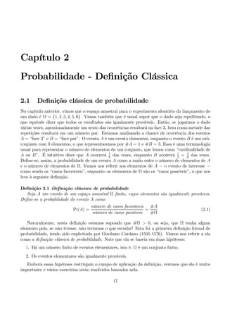 Capítulo 2 
Probabilidade - Definição Clássica 
2.1 Definição clássica de probabilidade 
No capítulo anterior, vimos que o espaço amostral para o experimento aleatório do lançamento de 
um dado é Ω = {1, 2, 3, 4, 5, 6} . Vimos também que é usual supor que o dado seja equilibrado, o 
que equivale dizer que todos os resultados são igualmente prováveis. Então, se jogarmos o dado 
várias vezes, aproximadamente um sexto das ocorrências resultará na face 3, bem como metade das 
repetições resultará em um número par. Estamos analisando a chance de ocorrência dos eventos 
A = “face 3” e B = “face par”. O evento A é um evento elementar, enquanto o evento B é umsub-conjunto 
com 3 elementos, o que representaremos por #A = 1 e #B = 3. Essa é uma terminologia 
usual para representar o número de elementos de um conjunto, que lemos como “cardinalidade de 
A ou B”. É intuitivo dizer que A ocorrerá 1 
6 das vezes, enquanto B ocorrerá 1 
2 = 3 
6 das vezes. 
Define-se, assim, a probabilidade de um evento A como a razão entre o número de elementos de A 
e o número de elementos de Ω. Vamos nos referir aos elementos de A − o evento de interesse − como sendo os “casos favoráveis”, enquanto os elementos de Ω são os “casos possíveis”, o que nos 
leva à seguinte definição. 
Definição 2.1 Definição clássica de probabilidade 
Seja A um evento de um espaço amostral Ω finito, cujos elementos são igualmente prováveis. 
Define-se a probabilidade do evento A como 
Pr(A) = 
número de casos favoráveis 
número de casos possíveis 
= 
#A 
#Ω 
(2.1) 
Naturalmente, nesta definição estamos supondo que #Ω > 0, ou seja, que Ω tenha algum 
elemento pois, se não tivesse, não teríamos o que estudar! Esta foi a primeira definição formal de 
probabilidade, tendo sido explicitada por Girolamo Cardano (1501-1576). Vamos nos referir a ela 
como a definição clássica de probabilidade. Note que ela se baseia em duas hipóteses: 
1. Há um número finito de eventos elementares, isto é, Ω é um conjunto finito. 
2. Os eventos elementares são igualmente prováveis. 
Embora essas hipóteses restrinjam o campo de aplicação da definição, veremos que ela é muito 
importante e vários exercícios serão resolvidos baseados nela. 
17 
 