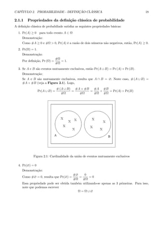 CAPÍTULO 2. PROBABILIDADE - DEFINIÇÃO CLÁSSICA 18 
2.1.1 Propriedades da definição clássica de probabilidade 
A definição clássica de probabiliade satisfaz as seguintes propriedades básicas: 
1. Pr(A) ≥ 0 para todo evento A ⊂ Ω 
Demonstração: 
Como #A ≥ 0 e #Ω > 0, Pr(A) é a razão de dois números não negativos, então, Pr(A) ≥ 0. 
2. Pr(Ω) = 1. 
Demonstração: 
Por definição, Pr (Ω) = 
#Ω 
#Ω 
= 1. 
3. Se A e B são eventos mutuamente exclusivos, então Pr(A ∪ B) = Pr(A) +Pr (B) . 
Demonstração: 
Se A e B são mutuamente exclusivos, resulta que A ∩ B = ∅. Neste caso, #(A ∪ B) = 
#A+#B (veja a Figura 2.1). Logo, 
Pr(A ∪ B) = 
#(A ∪ B) 
#Ω 
= 
#A+#B 
#Ω 
= 
#A 
#Ω 
+ 
#B 
#Ω 
= Pr(A) + Pr(B) 
Figura 2.1: Cardinalidade da união de eventos mutuamente exclusivos 
4. Pr(∅) = 0 
Demonstração: 
Como #∅ = 0, resulta que Pr(∅) = 
#∅ 
#Ω 
= 
0 
#Ω 
= 0 
Essa propriedade pode ser obtida também utilizando-se apenas as 3 primeiras. Para isso, 
note que podemos escrever 
Ω = Ω ∪ ∅ 
 