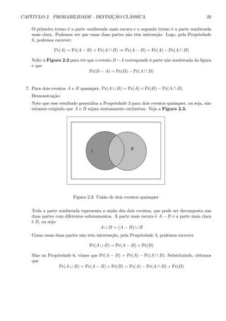 CAPÍTULO 2. PROBABILIDADE - DEFINIÇÃO CLÁSSICA 20 
O primeiro termo é a parte sombreada mais escura e o segundo termo é a parte sombreada 
mais clara. Podemos ver que essas duas partes não têm interseção. Logo, pela Propriedade 
3, podemos escrever: 
Pr(A) = Pr(A − B) + Pr(A ∩ B) ⇒ Pr(A − B) = Pr(A) − Pr(A ∩ B) 
Volte à Figura 2.2 para ver que o evento B −A corresponde à parte não sombreada da figura 
e que 
Pr(B − A) = Pr(B) − Pr(A ∩ B) 
7. Para dois eventos A e B quaisquer, Pr(A ∪ B) = Pr(A) + Pr(B) − Pr(A ∩ B) 
Demonstração: 
Note que esse resultado generaliza a Propriedade 3 para dois eventos quaisquer, ou seja, não 
estamos exigindo que A e B sejam mutuamente exclusivos. Veja a Figura 2.3. 
Figura 2.3: União de dois eventos quaisquer 
Toda a parte sombreada representa a união dos dois eventos, que pode ser decomposta nas 
duas partes com diferentes sobreamentos. A parte mais escura é A − B e a parte mais clara 
é B, ou seja: 
A ∪ B = (A − B) ∪ B 
Como essas duas partes não têm intereseção, pela Propriedade 3, podemos escrever 
Pr(A ∪ B) = Pr(A − B) + Pr(B) 
Mas na Propriedade 6, vimos que Pr(A − B) = Pr(A) − Pr(A ∩ B). Substituindo, obtemos 
que 
Pr(A ∪ B) = Pr(A − B) + Pr(B) = Pr(A) − Pr(A ∩ B) +Pr(B) 
 