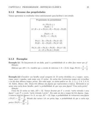 CAPÍTULO 2. PROBABILIDADE - DEFINIÇÃO CLÁSSICA 22 
2.1.2 Resumo das propriedades 
Vamos apresentar os resultados vistos anteriormente para facilitar o seu estudo. 
Propriedades da probabilidade 
0 ≤ Pr(A) ≤ 1 
Pr(Ω) = 1 
A ∩ B = ∅ ⇒ Pr(A ∪ B) = Pr(A) +Pr(B) 
Pr(∅) = 0 
Pr(A) = 1 − Pr(A) 
Pr(A − B) = Pr(A) − Pr(A ∩ B) 
Pr(B − A) = Pr(B) − Pr(A ∩ B) 
Pr(A ∪ B) = Pr(A) + Pr(B) − Pr(A ∩ B) 
A ⊂ B ⇒ Pr(A) ≤ Pr(B) 
2.1.3 Exemplos 
Exemplo 2.1 No lançamento de um dado, qual é a probabilidade de se obter face maior que 4? 
Solução: 
Sabemos que #Ω = 6 e também que o evento de interesse é A = {5, 6). Logo, Pr(A) = 
2 
6 
= 
1 
3 
. 
Exemplo 2.2 Considere um baralho usual composto de 52 cartas divididas em 4 naipes: ouros, 
copas, paus e espadas, cada naipe com 13 cartas. As cartas dos 2 primeiros naipes são vermelhas 
e as dos dois últimos naipes, pretas. Em cada naipe, as cartas podem ser Ás, 2, 3, 4, 5, 6, 7, 8, 9, 
10, Valete, Dama e Rei. Essas três últimas são figuras que representam a realeza. Retirando-se ao 
acaso uma carta desse baralho, qual é a probabilidade de que seja uma figura? Uma carta preta? 
Solução: 
Como há 52 cartas ao todo, #Ω = 52. Vamos denotar por F o evento “carta retirada é uma 
figura” e por P o evento “carta retirada é preta”. Em cada um dos 4 naipes há três figuras. Logo, 
o número total de figuras é 4×3, ou seja, #F = 12. Logo, a probabilidade de retirarmos uma figura 
é Pr(F) = 
12 
52 
= 
3 
13 
. Metade das cartas é de cor preta; logo, a probabilidade de que a carta seja 
preta é Pr(P) = 
26 
52 
= 
1 
2 
. 
 