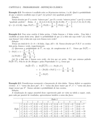 CAPÍTULO 2. PROBABILIDADE - DEFINIÇÃO CLÁSSICA 23 
Exemplo 2.3 Um número é escolhido entre os 20 primeiros inteiros, 1 a 20. Qual é a probabilidade 
de que o número escolhido seja (i) par? (ii) primo? (iii) quadrado perfeito? 
Solução: 
Vamos denotar por P o evento “número par”, por R o evento “número primo” e por Q o evento 
“quadrado perfeito”. Então, A = {2, 4, 6, 8, 10, 12, 14, 16, 18, 20}; P = {1, 3, 5, 7, 11, 13, 17, 19}; 
10 
1 
8 
2 
4 
1 
Q = {1, 4, 9, 16}. Logo, Pr(P) = 
= 
; Pr(R) = 
= 
; Pr(Q) = 
= 
20 
2 
20 
5 
20 
5 
Exemplo 2.4 Uma urna contém 6 bolas pretas, 2 bolas brancas e 8 bolas verdes. Uma bola é 
escolhida ao acaso desta urna. Qual é a probabilidade de que (i) a bola não seja verde? (ii) a bola 
seja branca? (iii) a bola não seja nem branca nem verde? 
Solução: 
Temos um total de 6+2+8 = 16 bolas. Logo, #Ω = 16. Vamos denotar por P, B, V os eventos 
bola preta, branca e verde, respectivamente. 
(i) Queremos a probabilidade de V , ou seja, do complementar de V. Vimos que Pr(V) = 
1 − Pr(V) = 1 − 
8 
16 
= 
8 
16 
= 
1 
2 
(ii) Pr(B) = 
#B 
#Ω 
= 
2 
16 
= 
1 
8 
. 
(iii) Se a bola não é branca nem verde, ela tem que ser preta. Note que estamos pedindo 
Pr(B ∩ V ). Pela lei de De Morgan e pelas Propriedades 3 e 4, temos que 
Pr(B ∩ V) = Pr(B ∪ V ) = 1 − Pr(B ∪ V ) 
= 1− [Pr(B) + Pr(V )] = 1 − 
2 
16 − 
8 
16 
= 
6 
16 
= 
3 
8 
= Pr(P ) 
Exemplo 2.5 Consideremos novamente o lançamento de dois dados. Vamos definir os seguintes 
eventos: A = “soma das faces par”, B = “soma das faces maior que 9”, C = “soma das faces 
ímpar menor que 9”. Vamos calcular a probabilidade de tais eventos. 
Solução: 
A visualização do espaço amostral desse experimento pode ser vista na tabela a seguir, onde, 
para cada par possível de resultados, apresentamos também a soma das faces: 
Dado 2 
1 2 3 4 5 6 
1 (1, 1) → 2 (1, 2) → 3 (1, 3) → 4 (1, 4) → 5 (1, 5) → 6 (1, 6) → 7 
2 (2, 1) → 3 (2, 2) → 4 (2, 3) → 5 (2, 4) → 6 (2, 5) → 7 (2, 6) → 8 
Dado 3 (3, 1) → 4 (3, 2) → 5 (3, 3) → 6 (3, 4) → 7 (3, 5) → 8 (3, 6) → 9 
1 4 (4, 1) → 5 (4, 2) → 6 (4, 3) → 7 (4, 4) → 8 (4, 5) → 9 (4, 6) → 10 
5 (5, 1) → 6 (5, 2) → 7 (5, 3) → 8 (5, 4) → 9 (5, 5) → 10 (5, 6) → 11 
6 (6, 1) → 7 (6, 2) → 8 (6, 3) → 9 (6, 4) → 10 (6, 5) → 11 (6, 6) → 12 
 