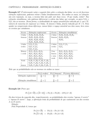 CAPÍTULO 2. PROBABILIDADE - DEFINIÇÃO CLÁSSICA 25 
Exemplo 2.7 É interessante notar o seguinte fato sobre a extração das bolas: em vez de fazermos 
extrações seqüenciais, podemos retirar 2 bolas simultaneamente. Em ambos os casos, as extrações 
são sem reposição, ou seja, a mesma bola não pode sair duas vezes. O que muda, então? Nas 
extrações simultâneas, não podemos diferenciar a ordem das bolas; por exemplo, os pares V1V2 e 
V2V1 são os mesmos. Dessa forma, a cardinalidade do espaço amostral fica reduzida por 2, que é 2!, 
número de maneiras de organizar as 2 bolas. Se fossem 3 bolas, ficaria reduzido por 3! = 6. Para 
ajudar na compreensão dessa diferença, vamos listar o espaço amostral nos dois casos, bem como 
os eventos que estudamos. 
Evento Extrações seqüenciais Evento Extrações simultâneas 
2 bolas B1B2, B1B3, B1B4, 2 bolas B1B2, B1B3, B1B4, 
brancas B2B1, B2B3, B2B4, brancas B2B3, B2B4, 
B3B1, B3B2, B3B4, B3B4, 
B4B1, B4B2, B4B3, 
2 bolas V1V2, V 1V3, 2 bolas V1V2, V 1V3, 
verdes V2V1, V 2V3, verdes V2V3, 
V3V1, V 3V2, 
Branca B1V1, B1V2, B1V3, Uma B1V1, B1V2, B1V3, 
e verde B2V1, B2V2, B2V3, branca B2V1, B2V2, B2V3, 
B3V1, B3V2, B3V3, e uma B3V1, B3V2, B3V3, 
B4V1, B4V2, B4V3, verde B4V1, B4V2, B4V3 
Verde V1B1, V 1B2, V 1B3, V 1B4, 
e V2B1, V 2B2, V 2B3, V 2B4, 
branca V3B1, V 3B2, V 3B3, V 3B4 
Note que as probabilidades são as mesmas em ambos os casos: 
Pr(2 verdes) Pr(2 brancas) Pr(cores diferentes) 
Extrações seqüenciais 6 
42 = 1 
7 
12 
42 = 2 
7 
24 
42 = 4 
7 
Extrações simultâneas 3 
21 = 1 
7 
6 
21 = 2 
7 
12 
21 = 4 
7 
Exemplo 2.8 Prove que: 
Pr 
£¡ 
A ∩ B 
¢ 
∪ 
¡ 
A ∩ B 
¢¤ 
= Pr(A) + Pr(B) − 2Pr(A ∩ B) 
Os dois termos da esquerda dão, respectivamente, as probabilidades dos eventos “apenas A ocorre” 
e “apenas B ocorre”. Logo, a afirmação trata da probabilidade de que exatamente um dos eventos 
A ou B ocorre. 
Solução: 
Pela Propriedade 6, temos que 
Pr 
¡ 
A ∩ B 
¢ 
= Pr(A) − Pr (A ∩ B) 
Pr 
¡ 
A ∩ B 
¢ 
= Pr(B) − Pr (A ∩ B) 
 