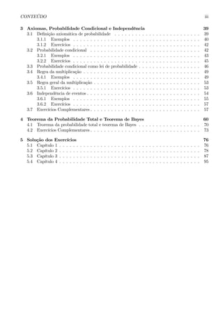 CONTEÚDO iii 
3 Axiomas, Probabilidade Condicional e Independência 39 
3.1 Definição axiomática de probabilidade . . . . . . . . . . . . . . . . . . . . . . . . . 39 
3.1.1 Exemplos . . . . . . . . . . . . . . . . . . . . . . . . . . . . . . . . . . . . . 40 
3.1.2 Exercícios . . . . . . . . . . . . . . . . . . . . . . . . . . . . . . . . . . . . . 42 
3.2 Probabilidade condicional . . . . . . . . . . . . . . . . . . . . . . . . . . . . . . . . 42 
3.2.1 Exemplos . . . . . . . . . . . . . . . . . . . . . . . . . . . . . . . . . . . . . 43 
3.2.2 Exercícios . . . . . . . . . . . . . . . . . . . . . . . . . . . . . . . . . . . . . 45 
3.3 Probabilidade condicional como lei de probabilidade . . . . . . . . . . . . . . . . . . 46 
3.4 Regra da multiplicação . . . . . . . . . . . . . . . . . . . . . . . . . . . . . . . . . . 49 
3.4.1 Exemplos . . . . . . . . . . . . . . . . . . . . . . . . . . . . . . . . . . . . . 49 
3.5 Regra geral da multiplicação . . . . . . . . . . . . . . . . . . . . . . . . . . . . . . . 53 
3.5.1 Exercícios . . . . . . . . . . . . . . . . . . . . . . . . . . . . . . . . . . . . . 53 
3.6 Independência de eventos . . . . . . . . . . . . . . . . . . . . . . . . . . . . . . . . . 54 
3.6.1 Exemplos . . . . . . . . . . . . . . . . . . . . . . . . . . . . . . . . . . . . . 55 
3.6.2 Exercícios . . . . . . . . . . . . . . . . . . . . . . . . . . . . . . . . . . . . . 57 
3.7 Exercícios Complementares . . . . . . . . . . . . . . . . . . . . . . . . . . . . . . . . 57 
4 Teorema da Probabilidade Total e Teorema de Bayes 60 
4.1 Teorema da probabilidade total e teorema de Bayes . . . . . . . . . . . . . . . . . . 70 
4.2 Exercícios Complementares . . . . . . . . . . . . . . . . . . . . . . . . . . . . . . . . 73 
5 SoluçãodosExercícios 76 
5.1 Capítulo 1 . . . . . . . . . . . . . . . . . . . . . . . . . . . . . . . . . . . . . . . . . 76 
5.2 Capítulo 2 . . . . . . . . . . . . . . . . . . . . . . . . . . . . . . . . . . . . . . . . . 78 
5.3 Capítulo 3 . . . . . . . . . . . . . . . . . . . . . . . . . . . . . . . . . . . . . . . . . 87 
5.4 Capítulo 4 . . . . . . . . . . . . . . . . . . . . . . . . . . . . . . . . . . . . . . . . . 95 
 