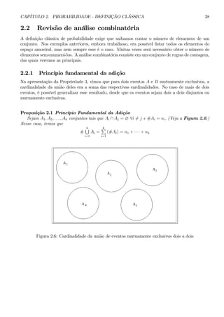 CAPÍTULO 2. PROBABILIDADE - DEFINIÇÃO CLÁSSICA 28 
2.2 Revisão de análise combinatória 
A definição clássica de probabilidade exige que saibamos contar o número de elementos de um 
conjunto. Nos exemplos anteriores, embora trabalhoso, era possível listar todos os elementos do 
espaço amostral, mas nem sempre esse é o caso. Muitas vezes será necessário obter o número de 
elementos sem enumerá-los. A análise combinatória consiste emumconjunto de regras de contagem, 
das quais veremos as principais. 
2.2.1 Princípio fundamental da adição 
Na apresentação da Propriedade 3, vimos que para dois eventos A e B mutuamente exclusivos, a 
cardinalidade da união deles era a soma das respectivas cardinalidades. No caso de mais de dois 
eventos, é possível generalizar esse resultado, desde que os eventos sejam dois a dois disjuntos ou 
mutuamente exclusivos. 
Proposição 2.1 Princípio Fundamental da Adição 
Sejam A1, A2, . . . , Ak conjuntos tais que Ai ∩ Aj = ∅ ∀i6= j e #Ai = ni. (Veja a Figura 2.6.) 
Nesse caso, temos que 
# 
Sk 
i=1 
Ai = 
Pk 
i=1 
(#Ai) = n1 + · · · + nk 
Figura 2.6: Cardinalidade da união de eventos mutuamente exclusivos dois a dois 
 