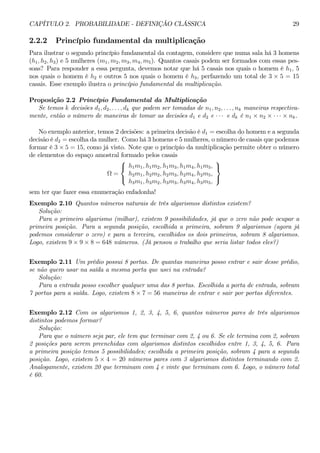 CAPÍTULO 2. PROBABILIDADE - DEFINIÇÃO CLÁSSICA 29 
2.2.2 Princípio fundamental da multiplicação 
Para ilustrar o segundo princípio fundamental da contagem, considere que numa sala há 3 homens 
(h1, h2, h3) e 5 mulheres (m1, m2, m3, m4, m5). Quantos casais podem ser formados com essas pes-soas? 
Para responder a essa pergunta, devemos notar que há 5 casais nos quais o homem é h1, 5 
nos quais o homem é h2 e outros 5 nos quais o homem é h3, perfazendo um total de 3 × 5 = 15 
casais. Esse exemplo ilustra o princípio fundamental da multiplicação. 
Proposição 2.2 Princípio Fundamental da Multiplicação 
Se temos k decisões d1, d2, . . . , dk que podem ser tomadas de n1, n2, . . . , nk maneiras respectiva-mente, 
então o número de maneiras de tomar as decisões d1 e d2 e · · · e dk é n1 × n2 × ·· ·×nk. 
No exemplo anterior, temos 2 decisões: a primeira decisão é d1 = escolha do homem e a segunda 
decisão é d2 = escolha da mulher. Como há 3 homens e 5 mulheres, o número de casais que podemos 
formar é 3 ×5 = 15, como já visto. Note que o princípio da multiplicação permite obter o número 
de elementos do espaço amostral formado pelos casais 
Ω = 
 
 
h1m1, h1m2, h1m3, h1m4, h1m5, 
h2m1, h2m2, h2m3, h2m4, h2m5, 
h3m1, h3m2, h3m3, h3m4, h3m5, 
 
 
sem ter que fazer essa enumeração enfadonha! 
Exemplo 2.10 Quantos números naturais de três algarismos distintos existem? 
Solução: 
Para o primeiro algarismo (milhar), existem 9 possibilidades, já que o zero não pode ocupar a 
primeira posição. Para a segunda posição, escolhida a primeira, sobram 9 algarismos (agora já 
podemos considerar o zero) e para a terceira, escolhidos os dois primeiros, sobram 8 algarismos. 
Logo, existem 9 × 9 × 8 = 648 números. (Já pensou o trabalho que seria listar todos eles?) 
Exemplo 2.11 Um prédio possui 8 portas. De quantas maneiras posso entrar e sair desse prédio, 
se não quero usar na saída a mesma porta que usei na entrada? 
Solução: 
Para a entrada posso escolher qualquer uma das 8 portas. Escolhida a porta de entrada, sobram 
7 portas para a saída. Logo, existem 8 ×7 = 56 maneiras de entrar e sair por portas diferentes. 
Exemplo 2.12 Com os algarismos 1, 2, 3, 4, 5, 6, quantos números pares de três algarismos 
distintos podemos formar? 
Solução: 
Para que o número seja par, ele tem que terminar com 2, 4 ou 6. Se ele termina com 2, sobram 
2 posições para serem preenchidas com algarismos distintos escolhidos entre 1, 3, 4, 5, 6. Para 
a primeira posição temos 5 possibilidades; escolhida a primeira posição, sobram 4 para a segunda 
posição. Logo, existem 5 × 4 = 20 números pares com 3 algarismos distintos terminando com 2. 
Analogamente, existem 20 que terminam com 4 e vinte que terminam com 6. Logo, o número total 
é 60. 
 