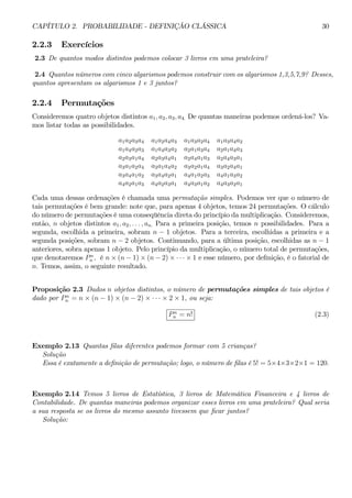CAPÍTULO 2. PROBABILIDADE - DEFINIÇÃO CLÁSSICA 30 
2.2.3 Exercícios 
2.3 De quantos modos distintos podemos colocar 3 livros em uma prateleira? 
2.4 Quantos números com cinco algarismos podemos construir com os algarismos 1,3,5,7,9? Desses, 
quantos apresentam os algarismos 1 e 3 juntos? 
2.2.4 Permutações 
Consideremos quatro objetos distintos a1, a2, a3, a4. De quantas maneiras podemos ordená-los? Va-mos 
listar todas as possibilidades. 
a1a2a3a4 a1a2a4a3 a1a3a2a4 a1a3a4a2 
a1a4a2a3 a1a4a3a2 a2a1a3a4 a2a1a4a3 
a2a3a1a4 a2a3a4a1 a2a4a1a3 a2a4a3a1 
a3a1a2a4 a3a1a4a2 a3a2a1a4 a3a2a4a1 
a3a4a1a2 a3a4a2a1 a4a1a2a3 a4a1a3a2 
a4a2a1a3 a4a2a3a1 a4a3a1a2 a4a3a2a1 
Cada uma dessas ordenações é chamada uma permutação simples. Podemos ver que o número de 
tais permutações é bem grande: note que, para apenas 4 objetos, temos 24 permutações. O cálculo 
do número de permutações é uma conseqüência direta do princípio da multiplicação. Consideremos, 
então, n objetos distintos a1, a2, . . . , an. Para a primeira posição, temos n possibilidades. Para a 
segunda, escolhida a primeira, sobram n − 1 objetos. Para a terceira, escolhidas a primeira e a 
segunda posições, sobram n − 2 objetos. Continuando, para a última posição, escolhidas as n − 1 
anteriores, sobra apenas 1 objeto. Pelo princípio da multiplicação, o número total de permutações, 
que denotaremos P n 
n , é n×(n − 1)×(n − 2) × ·· ·×1 e esse número, por definição, é o fatorial de 
n. Temos, assim, o seguinte resultado. 
Proposição 2.3 Dados n objetos distintos, o número de permutações simples de tais objetos é 
dado por P n 
n = n × (n − 1) × (n − 2) × ·· ·×2 × 1, ou seja: 
P n 
n = n! (2.3) 
Exemplo 2.13 Quantas filas diferentes podemos formar com 5 crianças? 
Solução 
Essa é exatamente a definição de permutação; logo, o número de filas é 5! = 5×4×3×2×1 = 120. 
Exemplo 2.14 Temos 5 livros de Estatística, 3 livros de Matemática Financeira e 4 livros de 
Contabilidade. De quantas maneiras podemos organizar esses livros em uma prateleira? Qual seria 
a sua resposta se os livros do mesmo assunto tivessem que ficar juntos? 
Solução: 
 