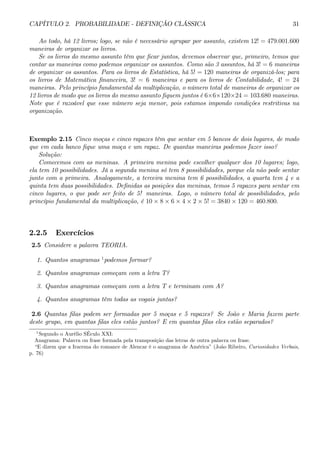 CAPÍTULO 2. PROBABILIDADE - DEFINIÇÃO CLÁSSICA 31 
Ao todo, há 12 livros; logo, se não é necessário agrupar por assunto, existem 12! = 479.001.600 
maneiras de organizar os livros. 
Se os livros do mesmo assunto têm que ficar juntos, devemos observar que, primeiro, temos que 
contar as maneiras como podemos organizar os assuntos. Como são 3 assuntos, há 3! = 6 maneiras 
de organizar os assuntos. Para os livros de Estatística, há 5! = 120 maneiras de organizá-los; para 
os livros de Matemática financeira, 3! = 6 maneiras e para os livros de Contabilidade, 4! = 24 
maneiras. Pelo princípio fundamental da multiplicação, o número total de maneiras de organizar os 
12 livros de modo que os livros do mesmo assunto fiquem juntos é 6×6×120×24 = 103.680 maneiras. 
Note que é razoável que esse número seja menor, pois estamos impondo condições restritivas na 
organização. 
Exemplo 2.15 Cinco moças e cinco rapazes têm que sentar em 5 bancos de dois lugares, de modo 
que em cada banco fique uma moça e um rapaz. De quantas maneiras podemos fazer isso? 
Solução: 
Comecemos com as meninas. A primeira menina pode escolher qualquer dos 10 lugares; logo, 
ela tem 10 possibilidades. Já a segunda menina só tem 8 possibilidades, porque ela não pode sentar 
junto com a primeira. Analogamente, a terceira menina tem 6 possibilidades, a quarta tem 4 e a 
quinta tem duas possibilidades. Definidas as posições das meninas, temos 5 rapazes para sentar em 
cinco lugares, o que pode ser feito de 5! maneiras. Logo, o número total de possibilidades, pelo 
princípio fundamental da multiplicação, é 10 × 8 × 6 × 4 × 2 × 5! = 3840 × 120 = 460.800. 
2.2.5 Exercícios 
2.5 Considere a palavra TEORIA. 
1. Quantos anagramas 1podemos formar? 
2. Quantos anagramas começam com a letra T? 
3. Quantos anagramas começam com a letra T e terminam com A? 
4. Quantos anagramas têm todas as vogais juntas? 
2.6 Quantas filas podem ser formadas por 5 moças e 5 rapazes? Se João e Maria fazem parte 
deste grupo, em quantas filas eles estão juntos? E em quantas filas eles estão separados? 
1Segundo o Aurélio SÉculo XXI: 
Anagrama: Palavra ou frase formada pela transposição das letras de outra palavra ou frase. 
“E dizem que a Iracema do romance de Alencar é o anagrama de América” (João Ribeiro, Curiosidades Verbais, 
p. 76) 
 