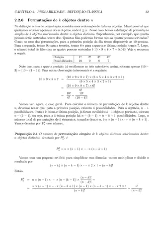 CAPÍTULO 2. PROBABILIDADE - DEFINIÇÃO CLÁSSICA 32 
2.2.6 Permutações de k objetos dentre n 
Na definição acima de permutação, consideramos ordenações de todos os objetos. Mas é possível que 
queiramos ordenar apenas k dos n objetos, onde k ≤ n. Nesse caso, temos a definição de permutação 
simples de k objetos selecionados dentre n objetos distintos. Suponhamos, por exemplo, que quatro 
pessoas serão sorteadas dentre dez. Quantas filas podemos formas com as quatro pessoas sorteadas? 
Como no caso das permutações, para a primeira posição da fila temos disponíveis as 10 pessoas. 
Para a segunda, temos 9; para a terceira, temos 8 e para a quarta e última posição, temos 7. Logo, 
o número total de filas com as quatro pessoas sorteadas é 10 × 9 × 8 × 7 = 5.040. Veja o esquema 
a seguir. 
Posição 1a 2a 3a 4a 
Possibilidades 10 9 8 7 
Note que, para a quarta posição, já escolhemos as três anteriores; assim, sobram apenas (10 − 3) = [10 − (4 − 1)]. Uma outra observação interessante é a seguinte: 
10 × 9 × 8 ×7 = 
(10 × 9 × 8 × 7) × (6 × 5 × 4 × 3 × 2 × 1) 
(6 × 5 × 4 × 3 × 2 × 1) 
= 
(10 × 9 × 8 × 7) × 6! 
6! 
= 
10! 
6! 
= 
10! 
(10 − 4)! 
Vamos ver, agora, o caso geral. Para calcular o número de permutações de k objetos dentre 
n, devemos notar que, para a primeira posição, existem n possibilidades. Para a segunda, n − 1 
possibilidades. Para a k-ésima e última posição, já foram escolhidos k −1 objetos; portanto, sobram 
n − (k − 1), ou seja, para a k-ésima posição há n − (k − 1) = n − k + 1 possibilidades. Logo, o 
número total de permutações de k elementos, tomados dentre n, é n×(n − 1) × ·· ·×(n − k + 1) . 
Vamos denotar por P k 
n esse número. 
Proposição 2.4 O número de permutações simples de k objetos distintos selecionados dentre 
n objetos distintos, denotado por P k 
n , é 
P k 
n = n × (n − 1) × ·· ·×(n − k + 1) 
Vamos usar um pequeno artifício para simplificar essa fórmula: vamos multiplicar e dividir o 
resultado por 
(n − k) × (n − k − 1) × ·· ·×2 × 1 = (n − k)! 
Então, 
P k 
n = n × (n − 1) × ·· ·×[n − (k − 1)] × 
(n − k)! 
(n − k)! 
= 
= 
n × (n − 1) × ·· ·×(n − k + 1) × (n − k) × (n − k − 1) × ·· ·×2 × 1 
(n − k)! 
= 
n! 
(n − k)! 
 