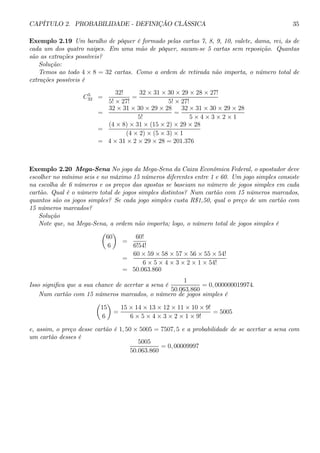 CAPÍTULO 2. PROBABILIDADE - DEFINIÇÃO CLÁSSICA 35 
Exemplo 2.19 Um baralho de pôquer é formado pelas cartas 7, 8, 9, 10, valete, dama, rei, ás de 
cada um dos quatro naipes. Em uma mão de pôquer, sacam-se 5 cartas sem reposição. Quantas 
são as extrações possíveis? 
Solução: 
Temos ao todo 4 × 8 = 32 cartas. Como a ordem de retirada não importa, o número total de 
extrações possíveis é 
C5 
32 = 
32! 
5! × 27! 
= 
32 × 31 × 30 × 29 × 28 × 27! 
5! × 27! 
= 
32 × 31 × 30 × 29 × 28 
5! 
= 
32 × 31 × 30 × 29 × 28 
5 × 4 × 3 × 2 × 1 
= 
(4 × 8) × 31 × (15 × 2) × 29 × 28 
(4 × 2) × (5 × 3) × 1 
= 4× 31 × 2 × 29 × 28 = 201.376 
Exemplo 2.20 Mega-Sena No joga da Mega-Sena da Caixa Econômica Federal, o apostador deve 
escolher no mínimo seis e no máximo 15 números diferentes entre 1 e 60. Um jogo simples consiste 
na escolha de 6 números e os preços das apostas se baseiam no número de jogos simples em cada 
cartão. Qual é o número total de jogos simples distintos? Num cartão com 15 números marcados, 
quantos são os jogos simples? Se cada jogo simples custa R$1,50, qual o preço de um cartão com 
15 números marcados? 
Solução 
Note que, na Mega-Sena, a ordem não importa; logo, o número total de jogos simples é 
μ 
60 
6 
¶ 
= 
60! 
6!54! 
= 
60 × 59 × 58 × 57 × 56 × 55 × 54! 
6 × 5 × 4 × 3 × 2 × 1 × 54! 
= 50.063.860 
Isso significa que a sua chance de acertar a sena é 
1 
50.063.860 
= 0, 000000019974. 
Num cartão com 15 números marcados, o número de jogos simples é 
μ 
15 
6 
¶ 
= 
15 × 14 × 13 × 12 × 11 × 10 × 9! 
6 × 5 × 4 × 3 × 2 × 1 × 9! 
= 5005 
e, assim, o preço desse cartão é 1, 50 × 5005 = 7507, 5 e a probabilidade de se acertar a sena com 
um cartão desses é 
5005 
50.063.860 
= 0, 00009997 
 