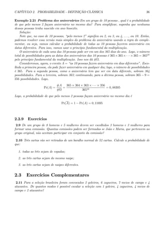 CAPÍTULO 2. PROBABILIDADE - DEFINIÇÃO CLÁSSICA 36 
Exemplo 2.21 Problema dos aniversários Emumgrupo de 10 pessoas , qual é a probabilidade 
de que pelo menos 2 façam aniversário no mesmo dia? Para simplificar, suponha que nenhuma 
dessas pessoas tenha nascido em ano bissexto. 
Solução: 
Note que, no caso de 10 pessoas, “pelo menos 2” significa ou 2, ou 3, ou 4, . . . , ou 10. Então, 
podemos resolver essa versão mais simples do problema do aniversário usando a regra do comple-mentar, 
ou seja, vamos calcular a probabilidade de todas as 10 pessoas fazerem aniversário em 
datas diferentes. Para isso, vamos usar o princípio fundamental da multiplicação. 
O aniversário de cada uma das 10 pessoas pode ser em um dos 365 dias do ano. Logo, o número 
total de possibilidades para as datas dos aniversários das 10 pessoas é 365×365×·· ·×365 = 36510 
pelo princípio fundamental da multiplicação. Isso nos dá #Ω. 
Consideremos, agora, o evento A = “as 10 pessoas fazem aniversário em dias diferentes”. Esco-lhida 
a primeira pessoa, ela pode fazer aniversário em qualquer dia; logo, o número de possibilidades 
é 365. Para a segunda pessoa, como o aniversário tem que ser em data diferente, sobram 364 
possibilidades. Para a terceira, sobram 363; continuando, para a décima pessoa, sobram 365 −9 = 
356 possibilidades. Logo, 
Pr(A) = 
#A 
#Ω 
= 
365 × 364 × 363 × ·· ·×356 
36510 = 0, 88305 
Logo, a probabilidade de que pelo menos 2 pessoas façam aniversário no mesmo dia é 
Pr(A) = 1 − Pr(A) = 0, 11695 
2.2.9 Exercícios 
2.9 De um grupo de 8 homens e 5 mulheres devem ser escolhidos 3 homens e 3 mulheres para 
formar uma comissão. Quantas comissões podem ser formadas se João e Maria, que pertencem ao 
grupo original, não aceitam participar em conjunto da comissão? 
2.10 Três cartas vão ser retiradas de um baralho normal de 52 cartas. Calcule a probabilidade de 
que: 
1. todas as três sejam de espadas; 
2. as três cartas sejam do mesmo naipe; 
3. as três cartas sejam de naipes diferentes. 
2.3 Exercícios Complementares 
2.11 Para a seleção brasileira foram convocados 2 goleiros, 6 zagueiros, 7 meios de campo e 4 
atacantes. De quantos modos é possível escalar a seleção com 1 goleiro, 4 zagueiros, 4 meios de 
campo e 2 atacantes? 
 