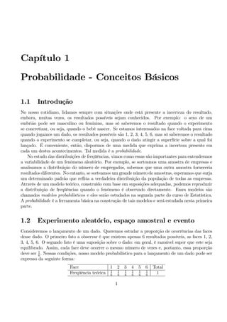 Capítulo 1 
Probabilidade - Conceitos Básicos 
1.1 Introdução 
No nosso cotidiano, lidamos sempre com situações onde está presente a incerteza do resultado, 
embora, muitas vezes, os resultados possíveis sejam conhecidos. Por exemplo: o sexo de um 
embrião pode ser masculino ou feminino, mas só saberemos o resultado quando o experimento 
se concretizar, ou seja, quando o bebê nascer. Se estamos interessados na face voltada para cima 
quando jogamos um dado, os resultados possíveis são 1, 2, 3, 4, 5, 6, mas só saberemos o resultado 
quando o experimento se completar, ou seja, quando o dado atingir a superfície sobre a qual foi 
lançado. É conveniente, então, dispormos de uma medida que exprima a incerteza presente em 
cada um destes acontecimentos. Tal medida é a probabilidade. 
No estudo das distribuições de freqüências, vimos como essas são importantes para entendermos 
a variabilidade de um fenômeno aleatório. Por exemplo, se sorteamos uma amostra de empresas e 
analisamos a distribuição do número de empregados, sabemos que uma outra amostra forneceria 
resultados diferentes. No entanto, se sorteamos um grande número de amostras, esperamos que surja 
um determinado padrão que reflita a verdadeira distribuição da população de todas as empresas. 
Através de um modelo teórico, construído com base em suposições adequadas, podemos reproduzir 
a distribuição de freqüências quando o fenômeno é observado diretamente. Esses modelos são 
chamados modelos probabilísticos e eles serão estudados na segunda parte do curso de Estatística. 
A probabilidade é a ferramenta básica na construção de tais modelos e será estudada nesta primeira 
parte. 
1.2 Experimento aleatório, espaço amostral e evento 
Consideremos o lançamento de um dado. Queremos estudar a proporção de ocorrências das faces 
desse dado. O primeiro fato a observar é que existem apenas 6 resultados possíveis, as faces 1, 2, 
3, 4, 5, 6. O segundo fato é uma suposição sobre o dado: em geral, é razoável supor que este seja 
equilibrado. Assim, cada face deve ocorrer o mesmo número de vezes e, portanto, essa proporção 
deve ser 1 
6 . Nessas condições, nosso modelo probabilístico para o lançamento de um dado pode ser 
expresso da seguinte forma: 
Face 1 2 3 4 5 6 Total 
Freqüência teórica 1 
6 
1 
6 
1 
6 
1 
6 
1 
6 
1 
6 1 
1 
 
