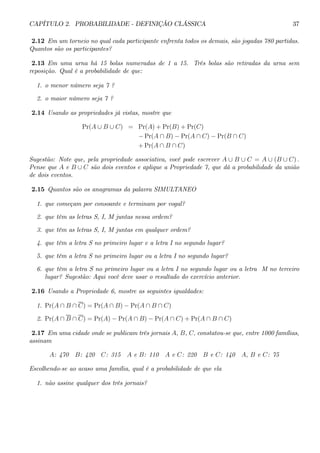CAPÍTULO 2. PROBABILIDADE - DEFINIÇÃO CLÁSSICA 37 
2.12 Em um torneio no qual cada participante enfrenta todos os demais, são jogadas 780 partidas. 
Quantos são os participantes? 
2.13 Em uma urna há 15 bolas numeradas de 1 a 15. Três bolas são retiradas da urna sem 
reposição. Qual é a probabilidade de que: 
1. o menor número seja 7 ? 
2. o maior número seja 7 ? 
2.14 Usando as propriedades já vistas, mostre que 
Pr(A ∪ B ∪ C) = Pr(A) + Pr(B) + Pr(C) 
− Pr(A ∩ B) − Pr(A ∩ C) − Pr(B ∩ C) 
+Pr(A ∩ B ∩ C) 
Sugestão: Note que, pela propriedade associativa, você pode escrever A ∪ B ∪ C = A ∪ (B ∪ C) . 
Pense que A e B ∪ C são dois eventos e aplique a Propriedade 7, que dá a probabilidade da união 
de dois eventos. 
2.15 Quantos são os anagramas da palavra SIMULTANEO 
1. que começam por consoante e terminam por vogal? 
2. que têm as letras S, I, M juntas nessa ordem? 
3. que têm as letras S, I, M juntas em qualquer ordem? 
4. que têm a letra S no primeiro lugar e a letra I no segundo lugar? 
5. que têm a letra S no primeiro lugar ou a letra I no segundo lugar? 
6. que têm a letra S no primeiro lugar ou a letra I no segundo lugar ou a letra M no terceiro 
lugar? Sugestão: Aqui você deve usar o resultado do exercício anterior. 
2.16 Usando a Propriedade 6, mostre as seguintes igualdades: 
1. Pr(A ∩ B ∩ C) = Pr(A ∩ B) − Pr(A ∩ B ∩ C) 
2. Pr(A ∩ B ∩ C) = Pr(A) − Pr(A ∩ B) − Pr(A ∩ C) +Pr(A ∩ B ∩ C) 
2.17 Emuma cidade onde se publicamtrês jornais A, B, C, constatou-se que, entre 1000 famílias, 
assinam 
A: 470 B: 420 C: 315 A e B: 110 A e C: 220 B e C: 140 A, B e C: 75 
Escolhendo-se ao acaso uma família, qual é a probabilidade de que ela 
1. não assine qualquer dos três jornais? 
 