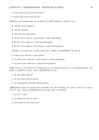 CAPÍTULO 2. PROBABILIDADE - DEFINIÇÃO CLÁSSICA 38 
2. assine apenas um dos três jornais? 
3. assine pelo menos dois jornais? 
2.18 Em um levantamento em um bairro de 1000 moradores, verifica-se que 
• 220 têm curso superior; 
• 160 são casados; 
• 100 estão desempregados; 
• 50 têm curso superior, são casados e estão empregados; 
• 60 têm curso superior e estão desempregados; 
• 20 têm curso superior, são casados e estão desempregados. 
Escolhe-se ao acaso um morador desse bairro. Qual é a probabilidade de que ele 
1. tenha curso superior e seja casado? 
2. ou tenha curso superior e seja casado ou esteja empregado? 
3. ou tenha curso superior ou esteja desempregado? 
2.19 Um lote é formado por 10 artigos bons, 4 com defeitos menores e 2 com defeitos graves. Um 
artigo é escolhido ao acaso. Ache a probabilidade de que: 
1. ele não tenha defeitos; 
2. ele não tenha defeitos graves; 
3. ele seja perfeito ou tenha defeitos graves. 
2.20 Quatro bolsas de estudo serão sorteadas entre 30 estudantes, dos quais 12 são do 1o ciclo e 
18 do 2o ciclo. Qual a probabilidade de que haja entre os sorteados: 
1. um do 1o ciclo? 
2. no máximo um do 2o ciclo? 
3. pelo menos um de cada ciclo? 
 