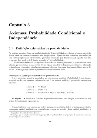 Capítulo 3 
Axiomas, Probabilidade Condicional e 
Independência 
3.1 Definição axiomática de probabilidade 
No capítulo anterior, vimos que a definição clássica de probabilidade se restringe a espaços amostrais 
finitos, onde os eventos elementares são equiprováveis. Apesar de tais restrições, essa definição 
tem várias propriedades interessantes, que foram deduzidas (ou demonstradas) a partir das três 
primeiras. Isso nos leva à definição axiomática 1 de probabilidade. 
O primeiro fato a observar é o seguinte: de acordo com a definição clássica, a probabilidade é um 
número que associamos a cada evento de um espaço amostral Ω. Segundo, esse número - chamado 
probabilidade - tem determinadas propriedades, algumas das quais foram deduzidas a partir de 
outras. A definição que iremos apresentar leva em conta esses fatos. 
Definição 3.1 Definição axiomática de probabilidade 
Seja Ω um espaço amostral associado a um experimento aleatório. Probabilidade é uma função, 
denotada por Pr, que associa a cada evento A de Ω um número real Pr(A) que satisfaz os seguintes 
axiomas: 
Axioma 1 : Pr(A) ≥ 0 
Axioma 2 : Pr(Ω) = 1 
Axioma 3 : A ∩ B = ∅ ⇒ Pr(A ∪ B) = Pr(A) + Pr(B) 
Na Figura 3.1 ilustra-se o conceito de probabilidade como uma função, construindo-se um 
gráfico de barras para representá-la. 
É importante que você observe que os três axiomas correspondemàs três primeiras propriedades 
vistas para a definição clássica de probabilidade no capítulo anterior. Para a definição clássica, a 
1Segundo o dicionário Aurélio: Axioma 
Proposição que se admite como verdadeira porque dela se podem deduzir as proposições de uma teoria ou de um 
sistema lógico ou matemático. 
39 
 