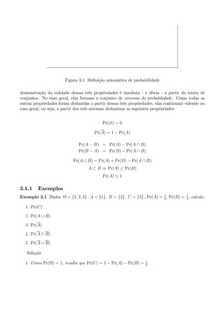 Figura 3.1: Definição axiomática de probabilidade 
demonstração da validade dessas três propriedades é imediata - e óbvia - a partir da teoria de 
conjuntos. No caso geral, elas formam o conjunto de axiomas da probabilidade. Como todas as 
outras propriedades foram deduzidas a partir dessas três propriedades, elas continuam valendo no 
caso geral, ou seja, a partir dos três axiomas deduzimos as seguintes propriedades: 
Pr(∅) = 0 
Pr(A) = 1 − Pr(A) 
Pr(A − B) = Pr(A) − Pr(A ∩ B) 
Pr(B − A) = Pr(B) − Pr(A ∩ B) 
Pr(A ∪ B) = Pr(A) + Pr(B) − Pr(A ∩ B) 
A ⊂ B ⇒ Pr(A) ≤ Pr(B) 
Pr(A) ≤ 1 
3.1.1 Exemplos 
Exemplo 3.1 Dados Ω = {1, 2, 3} , A = {1} , B = {2} , C = {3} , Pr(A) = 1 
3 , Pr(B) = 1 
3 , calcule: 
1. Pr(C) 
2. Pr(A ∪ B) 
3. Pr(A) 
4. Pr(A ∩ B) 
5. Pr(A ∪ B). 
Solução 
1. Como Pr(Ω) = 1, resulta que Pr(C) = 1 − Pr(A) − Pr(B) = 1 
3 . 
 