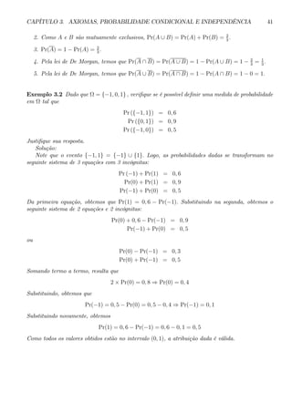 CAPÍTULO 3. AXIOMAS, PROBABILIDADE CONDICIONAL E INDEPENDÊNCIA 41 
2. Como A e B são mutuamente exclusivos, Pr(A ∪ B) = Pr(A) + Pr(B) = 2 
3 . 
3. Pr(A) = 1 − Pr(A) = 2 
3 . 
4. Pela lei de De Morgan, temos que Pr(A ∩ B) = Pr(A ∪ B) = 1 − Pr(A ∪ B) = 1 − 2 
3 = 1 
3 . 
5. Pela lei de De Morgan, temos que Pr(A ∪ B) = Pr(A ∩ B) = 1 − Pr(A ∩ B) = 1 − 0 = 1. 
Exemplo 3.2 Dado que Ω = {−1, 0, 1} , verifique se é possível definir uma medida de probabilidade 
em Ω tal que 
Pr ({−1, 1}) = 0, 6 
Pr ({0, 1}) = 0, 9 
Pr ({−1, 0}) = 0, 5 
Justifique sua resposta. 
Solução: 
Note que o evento {−1, 1} = {−1} ∪ {1}. Logo, as probabilidades dadas se transformam no 
seguinte sistema de 3 equações com 3 incógnitas: 
Pr (−1) + Pr(1) = 0, 6 
Pr(0) + Pr(1) = 0, 9 
Pr(−1) + Pr(0) = 0, 5 
Da primeira equação, obtemos que Pr(1) = 0, 6 − Pr(−1). Substituindo na segunda, obtemos o 
seguinte sistema de 2 equações e 2 incógnitas: 
Pr(0) + 0, 6 − Pr(−1) = 0, 9 
Pr(−1) + Pr(0) = 0, 5 
ou 
Pr(0) − Pr(−1) = 0, 3 
Pr(0) + Pr(−1) = 0, 5 
Somando termo a termo, resulta que 
2 × Pr(0) = 0, 8 ⇒ Pr(0) = 0, 4 
Substituindo, obtemos que 
Pr(−1) = 0, 5 − Pr(0) = 0, 5 − 0, 4 ⇒ Pr(−1) = 0, 1 
Substituindo novamente, obtemos 
Pr(1) = 0, 6 − Pr(−1) = 0, 6 − 0,1 = 0, 5 
Como todos os valores obtidos estão no intervalo (0, 1), a atribuição dada é válida. 
 